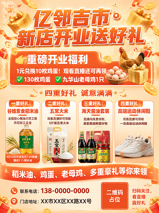 一张新店开业宣传单页正面设计，竖版A4比例，暖橙色为主色调，整体喜庆热闹氛围，版式精美。顶部主标题为大号暖橙色立体字"亿邻吉市・新店开业送好礼"，标题周围装饰金色礼盒、金币、彩带元素，立体字有光泽和阴影效果。标题下方是醒目的重磅开业福利板块，橙底色白字粗体"👉重磅开业福利"，下方写着"1元兑换10枚鸡蛋！观看直播还可再领：✅130枚鸡蛋 ✅九华山老母鸡1只"。中间区域标题"四重好礼 诚意满满"，下方横向排列4个圆角暖橙卡片，卡片有轻微阴影和立体感：第一张卡片"一重好礼：谷维素食稻米油"，副标题"全国放心粮油示范工程示范加工企业"，底部小字"8月13日开业当日7:20首播，赠送2.7L稻米油"；第二张卡片"二重好礼：五常大米"，副标题"观看直播即可领取5斤装五常大米"；第三张卡片"三重好礼：海天酱油套装"，副标题"直播间免费领取，居家厨房刚需好物"；第四张卡片"四重好礼：高端运动休闲鞋"，副标题"观看直播可领取一双高端运动休闲鞋"。底部是暖橙渐变引流条，白色文字"稻米油、鸡蛋、老母鸡、多重豪礼等你来领"，下方左侧是"📞联系电话：138-0000-0000"和"📍门店地址：XX市XX区XX路XX号"，右下角放置一个橙色方块二维码占位符，方块中央标注"二维码占位"文字，旁边小字"扫码关注，看直播赢好礼"。背景为浅橙色渐变，点缀散落的金币、礼盒、星星装饰元素，整体排版清晰层次分明，商业宣传单页风格。画面中所有信息区域必须填充完整合理的内容，不得出现空白框。画面中所有数字必须精确渲染，不得错位、遗漏或编造。