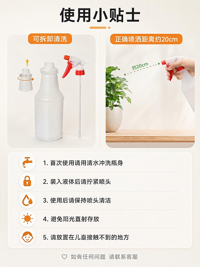 [第10张] 详情页使用说明与注意事项-正确使用指南。本张使用【图7】喷头拆卸款作为参考。
[氛围/风格] 温馨提示感，清晰易懂，关怀式表达，商业摄影质感。
[元素布局] 上下分区布局。上半部分左侧展示喷头拆卸安装示意图，右侧展示正确喷洒姿势小图。下半部分为注意事项列表，配温馨图标。背景为浅暖灰色渐变，亲切柔和。保持喷壶部件外观与输入产品图一致。
[光影质感] 柔和均匀光线，整体明亮温暖，营造安心可靠的感觉。
[配色色系] 全局底色 #F8F6F3 暖灰；主色洁净白+暖橙色；辅助色浅绿（正确标识）。
[视角构图] 上下分区，上图下文，阅读动线从上到下。
[文字版式] 顶部大标题「使用小贴士」居中黑体最大号。上半部分左右两图分别标注「可拆卸清洗」和「正确喷洒距离约20cm」。下半部分注意事项列表：1. 首次使用请用清水冲洗瓶身 2. 装入液体后请拧紧喷头 3. 使用后请保持喷头清洁 4. 避免阳光直射存放 5. 请放置在儿童接触不到的地方。每条配对应小图标。底部「如有任何问题 请联系客服」灰色小字。
[比例分辨率] 3:4 竖版比例，4K 分辨率，文字清晰可辨，高清画质。
[负向提示词] 变形，水印，文字错乱，文字过小，缺件错件，结构错误，颜色偏差，产品图模糊，背景杂乱，多余的手，畸形手