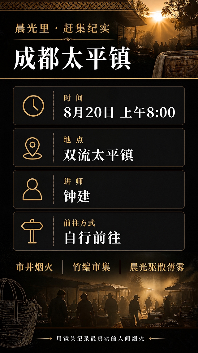 [第3张] 活动详情页 - 成都太平镇赶集纪实活动完整信息说明页。
[氛围/风格] 黑色主题色，人文纪实风，晨光氛围感，信息清晰，烟火气与竹编元素点缀，电影质感。
[元素布局] 顶部为活动主题横幅区，配竹编纹理装饰条；中部为四大信息卡片模块，每个卡片配一个简约线性图标；底部为活动亮点与氛围渲染区，背景融入淡淡的赶集场景剪影与晨光薄雾；装饰元素：竹筐线稿、竹编纹理边框、晨光光束、薄雾粒子、金色分割线。
[光影质感] 整体暗调，顶部与底部有暖金色晨光漫射，信息卡片区域光线均匀确保文字清晰，光影层次丰富不杂乱。
[配色色系] 全局底色 #0A0A0A 纯黑；主色 暖金色 #D4A853；辅助色 深灰卡片底 #1A1A1A、白色正文；竹编棕为点缀。
[视角构图] 竖版构图，从上至下依次为：主题区 → 四大信息卡片区 → 活动亮点区 → 底部号召区，阅读动线流畅。
[文字版式] 顶部主题：「晨光里 · 赶集纪实」金色小字 + 「成都太平镇」白色大字；中部四张信息卡片上下排列：
1. 「时 间」金色小标题 + 「8月20日 上午8:00」白色大字体（数字精确）
2. 「地 点」金色小标题 + 「双流太平镇」白色大字体
3. 「讲 师」金色小标题 + 「钟建」白色大字体
4. 「前往方式」金色小标题 + 「自行前往」白色大字体
每张卡片左侧配对应线性图标（时钟/定位/人物/方向）；
下部活动亮点区：「市井烟火 / 竹编市集 / 晨光驱散薄雾」三组词金色大字横向排列；最底部一行小字「用镜头记录最真实的人间烟火」白色细体；所有数字8月20日、8:00精确渲染，不得错位。
[比例分辨率] 9:16 竖版比例，4K 分辨率，文字清晰可辨，高清画质。
[负向提示词] 文字错乱，数字错误，文字过小，水印，变形，模糊，色彩偏差，信息卡片不整齐。