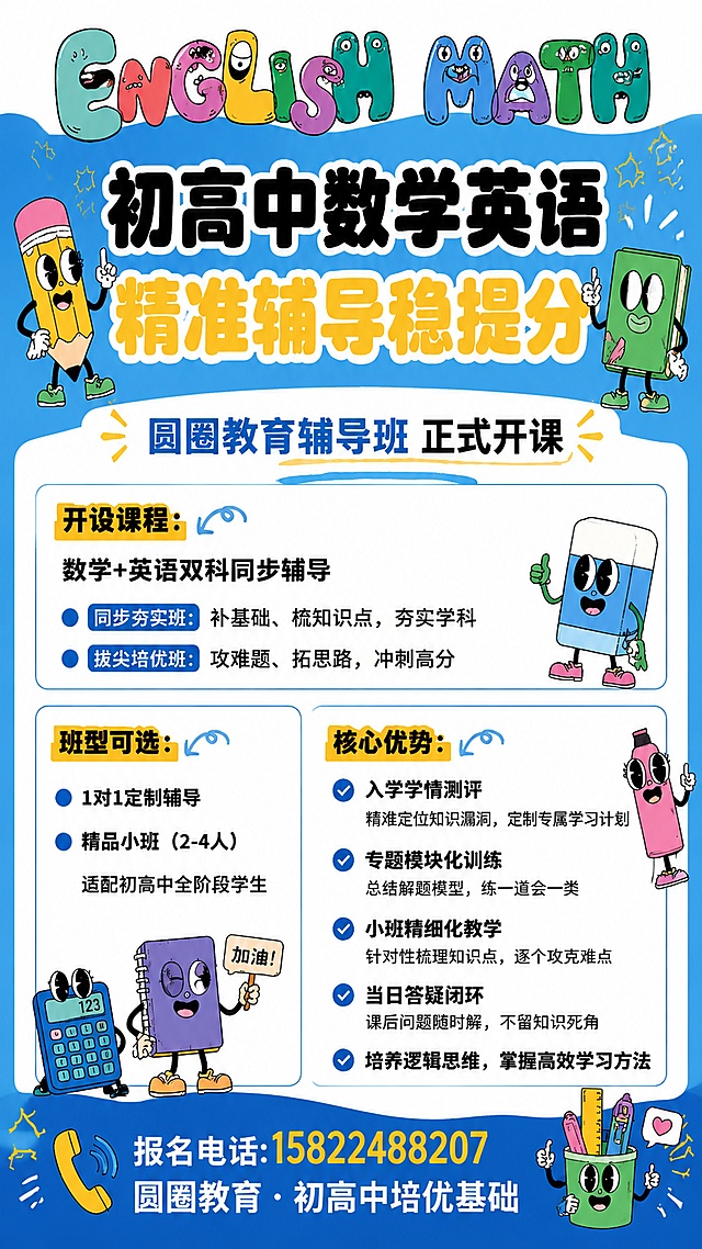 复刻参考图https://1.jpg的版式骨架、构图结构、配色体系和字体气质，卡通活泼复古涂鸦风格，蓝白为主色调，保留参考图的分区和文字层级：
1. 顶栏：做卡通风格的"ENGLISH MATH"创意字母，每个字母做成可爱卡通形象，和参考图结构一致
2. 主标题区：主标题文字改为"初高中数学英语精准辅导稳提分"，字号最大，黑色加粗，排版和参考图一致
3. 副标题："圆圈教育辅导班 正式开课"，蓝色字体，版式同参考图
4. 开设课程区：标题"开设课程："黄色块黑字，内容：数学+英语双科同步辅导；同步夯实班：补基础、梳知识点，夯实学科；拔尖培优班：攻难题、拓思路，冲刺高分
5. 左区：标题"班型可选："黄色块黑字，内容：1对1定制辅导；精品小班（2-4人）；适配初高中全阶段学生
6. 右区：标题"核心优势："黄色块黑字，保留五条优势内容和对勾样式：入学学情测评 精准定位知识漏洞，定制专属学习计划；专题模块化训练 总结解题模型，练一道会一类；小班精细化教学 针对性梳理知识点，逐个攻克难点；当日答疑闭环 课后问题随时解，不留知识死角；培养逻辑思维，掌握高效学习方法
7. 底栏：保留参考图报名电话:15822488207，底部文案修改为"圆圈教育 · 初高中培优基础"
8. 保留参考图所有可爱卡通学习文具拟人装饰，风格和位置比例保持近似，保证文字清晰可读，无错字乱码，主体突出，排版整齐，画面清晰，4K超清，仅保留要求文字，不复制原品牌其他侵权内容
