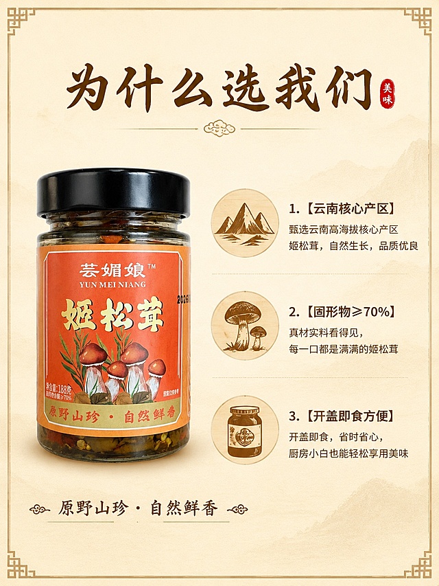 [第2屏] 核心卖点展示页，为什么选择芸媚娘姬松茸。参考图4版式设计。本屏使用【图1】作为产品主体。
[氛围/风格] 简约干净的图文排版，中式复古风，信息层级清晰。
[元素布局] 产品主体放在画面左侧，占比约45%；右侧分三个圆形模块展示三个核心卖点，每个模块配图标和说明文字；保证产品外观和标签与输入图一致。
[光影质感] 均匀柔和的自然光，产品清晰，文字信息辨识度高，无暗角阴影。
[配色色系] 全局底色 #F9EFD9；主色浅米黄；辅助色深棕标题，原木色图标背景。
[视角构图] 左产品右信息版式，阅读从上到下，整体平衡稳定。
[文字版式] 顶部大标题「为什么选我们」，温润书法棕褐色字体居中；左侧产品下方保留产品 slogan；右侧三个卖点依次为：1. 【云南核心产区】甄选云南高海拔核心产区姬松茸，自然生长，品质优良；2. 【固形物≥70%】真材实料看得见，每一口都是满满的姬松茸；3. 【开盖即食方便】开盖即食，省时省心，厨房小白也能轻松享用美味；字体保持统一棕褐色，文字大小适中清晰可读。
[比例分辨率] 4:3竖版比例，4K分辨率，文字清晰可辨，高清画质。
[负向提示词] 产品变形，文字错乱，图标模糊，颜色偏差，水印，极限词。
