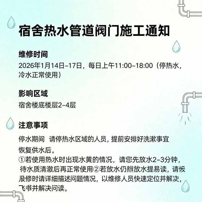 宿舍热水管道阀门施工通知大家好：为保障宿舍热水供应系统的稳定运行，运维对热水管道阀门进行施工检修：一、维修时间2026年1月14日-17日，每日上午11:00-18:00（停热水，冷水正常使用）二、影预览效果