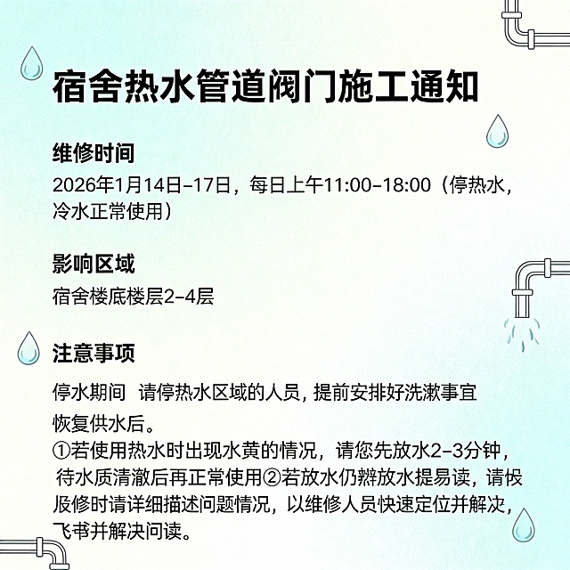 宿舍热水管道阀门施工通知大家好：为保障宿舍热水供应系统的稳定运行，运维对热水管道阀门进行施工检修：一、维修时间2026年1月14日-17日，每日上午11:00-18:00（停热水，冷水正常使用）二、影响区域宿舍楼底楼层 2 - 4 层三、注意事项停水期间：请停热水区域的人员，提前安排好洗漱事宜恢复供水后：①若使用热水时出现水黄的情况，请您先放水 2 - 3 分钟，待水质清澈后再正常使用②若放水仍然发黄，请及时通过飞书提单报修。报修时请详细描述问题情况，以便维修人员快速定位并解决问题，以上内容，帮我生成一张海报，要好看的