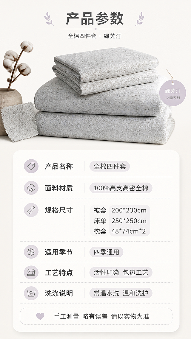 [第8张] 详情页规格参数-产品信息卡片。本张使用【图1】作为产品标准展示图，展示四件套的规格参数信息。
[氛围/风格] 简约清晰信息风，干净易读，参数卡片式设计，商业摄影质感。
[元素布局] 画面上方为四件套折叠展示图（绿芜汀款），叠放整齐的被套、床单、枕套，旁边有小标签；下方为规格参数信息区，采用圆角卡片式设计；左侧有棉花、面料小样等装饰元素；整体布局清晰，信息易读。
[光影质感] 顶部均匀柔光，产品展示区光线明亮，参数区背景干净，文字清晰，整体简洁明了。
[配色色系] 全局底色延续 #F8F5F0 米白暖调；主色米白、浅灰；辅助色深灰文字、淡紫点缀。
[视角构图] 上下构图，上方产品图占40%，下方参数区占60%，阅读动线从上至下。
[文字版式] 顶部主标题「产品参数」；下方参数表格形式，包含：「产品名称」全棉四件套、「面料材质」100%高支高密全棉、「规格尺寸」被套200*230cm / 床单250*250cm / 枕套48*74cm*2、「适用季节」四季通用、「工艺特点」活性印染 包边工艺、「洗涤说明」常温水洗 温和洗护；底部一行温馨提示「手工测量 略有误差 请以实物为准」；文字使用简洁黑体，字色深灰，参数名称加粗，重要信息用淡紫色底纹高亮。
[比例分辨率] 9:16 竖版比例，4K分辨率，文字清晰可辨，高清画质。
[负向提示词] 文字模糊，参数错误，颜色偏差，水印，产品变形，背景杂乱，文字过小。