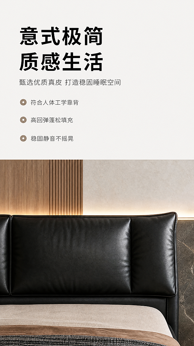 [第2屏] 设计美学-现代意式真皮软床设计理念展示页。
[氛围/风格] 简约高级质感，低饱和度配色，干净简约版式，设计感强烈，质感柔和。
[元素布局] 上半部分为文案区域，下半部分为产品展示区域。下半部分使用【图1】作为产品主体，保持黑色真皮软床床头部分结构、纹理颜色一致，只展示床头居中区域，保留皮质柔软靠包细节。背景保持与整套详情页统一的木色+大理石拼接床头背景，搭配氛围灯带。上半部分留白用于设计文案排版。
[光影质感] 整体均匀柔和光线，床头靠包保留自然褶皱光影，皮质反光自然，明暗层次清晰。
[配色色系] 全局底色：#F5F5F5（浅米灰）；主体背景：木色+深灰大理石；文字：深灰主色+黑色强调。
[视角构图] 上文案下图，上下分割构图，下半部分床头居中展示，画面稳定，适合手机从上到下阅读。
[文字版式] 顶部主标题「意式极简 质感生活」加粗黑字左对齐，顶部留白；主标题下方副标题「甄选优质真皮 打造稳固睡眠空间」灰色小字，左对齐。下方三个设计亮点纵向排列，每点带小圆点icon：「符合人体工学靠背」「高回弹蓬松填充」「稳固静音不摇晃」，文字清晰不拥挤。
[比例分辨率] 9:16竖版，4K分辨率，文字清晰可辨。
[负向提示词] 产品变形，颜色偏差，文字模糊，文字排版错乱，背景杂乱，水印