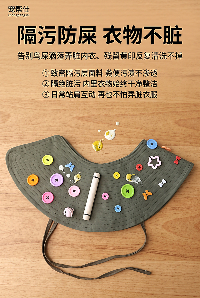 800×1200px 竖版单卖点详情图，左上角极小字标注「宠帮仕 chongbangshi」，温馨原木桌面背景；画面中部披肩平铺展开，模拟鸟屎形态的污渍滴落在披肩表面，污渍悬浮不渗透，直观展示隔污防护效果，放大 “不脏内衣” 的核心价值；竖版顶部标题，中部效果演示，底部痛点说明。产品平铺居中构图，聚焦污渍隔挡效果，竖版上下信息递进，单屏只讲 “隔污防鸟屎” 一个核心卖点，视觉重点突出。文字排版：顶部居中超大加粗黑色主标题 "隔污防屎 衣物不脏"，主标题下方小字痛点描述 "告别鸟屎滴落弄脏内衣、残留黄印反复清洗不掉"，下方分点细化解决方案：① 致密隔污层面料 粪便污渍不渗透 ② 隔绝脏污 内里衣物始终干净整洁 ③ 日常站肩互动 再也不怕弄脏衣服。原木暖底色搭配军绿色披肩，整体温润居家，污渍效果真实不夸张，8K 超清、300DPI 印刷精度、sRGB 色域，居家柔和无影柔光实拍，无生硬死硬阴影、无过曝、无噪点杂色颗粒，画面通透写实；文字矢量清晰工整，排版适配竖版比例。使用军绿色鹦鹉防护防抓披肩，表面装饰多彩异形纽扣、附带木质站杆、两侧系带可调节款式，禁止披肩平铺变形、污渍效果虚假违和、文字排版拥挤错乱、厚重阴影、背景色调脱节、手绘风格违和、品牌文字错位、污渍过度夸张脏乱。