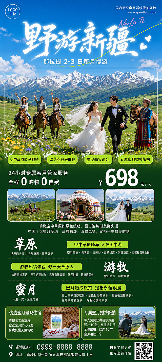 新疆那拉提蜜月婚纱旅游广告竖版长图海报，比例9:24，尺寸1080×2400像素，现代清新浪漫旅游海报，写实合成摄影风，高饱和度明亮色调，夏日治愈感，层次分明，商业广告质感，整体氛围自由辽阔+浪漫甜蜜双重氛围，突出雪山草原的原生态美景与哈萨克游牧风情，打造国内顶级蜜月婚纱旅拍圣地。
版式布局从上到下严格对应：
顶部通栏：纯净渐变蓝天背景，上浅蓝下微白，点缀几朵蓬松白云；左上角：白色圆形字体占位，右侧白色无衬线小字，下方更小字号白色网址"www.gaoding.com"；右上角：浅粉色手写体英文"Na La Ti"，倾斜排列；中心大标题：超粗白色毛笔书法大字"野游新疆"，占据顶部1/4高度，笔画苍劲有力有飞白效果；主标题下方：白色无衬线中号字"那拉提 2-3 日蜜月慢游"，居中对齐；装饰元素：一条浅绿色曲线从右上角斜穿主标题，右侧加两个白色爱心装饰。
主视觉核心区（占据海报上半部分）：背景是那拉提空中草原全景，远处连绵皑皑雪山，近处层层起伏嫩绿色草原，散落白色羊群和棕色骏马，天空飘着几朵白云；中心主体是标志性的那拉提雪山草原景观，雪山脚下是一望无际绿色草甸，开满黄色和紫色野花；前景：左侧是3名穿休闲夏装的年轻游客骑着棕色骏马在草原上漫步，开心挥手；右侧是一对穿白色婚纱和黑色西装的新人，手牵手在草原上奔跑，新娘头纱随风飘扬，笑容甜蜜；旁边有一位穿哈萨克族传统服饰的牧民牵着马微笑注视；标签元素：四个亮绿色圆角矩形标签，带轻微阴影，分别标注"空中草原骑马驰骋"、"哈萨克毡房体验"、"星空篝火晚会"、"专属蜜月婚纱旅拍"，黑色字体，左侧加白色手写体"Wow"装饰；边框装饰：一个巨大的白色空心矩形框，半透明效果，框住主视觉的雪山、新人及骑马人群部分。
服务与价格区（深绿色渐变背景）：左侧白色字体，上行为"24小时专属蜜月管家服务"，下行为"全程 0 购物 0 自费"，"0"字放大加粗；右侧超大号白色数字"698"，右上角小字号白色"元 / 人"，数字左侧加白色人民币符号"¥"；下方三个等大的圆角矩形图片框横向排列：左图为空中草原骑马远景，中图为装饰着鲜花的哈萨克族蜜月毡房，右图为新人在雪山草原下拍婚纱的唯美照片；图片下方两行白色小字描述："俯瞰空中草原如绿色绒毯，雪山连绵时美到失语"、"中国十大蜜月圣地，草原婚纱、游牧风情，定格一生最美时刻"。
核心体验板块（深绿色背景延续）：第一行：左侧白色书法大字"草原"，下方小字"世界四大高山河谷草原・天然氧吧"；右侧亮绿色圆角标签"空中草原骑马 人在画中游"，标签下方白色字体列出景点："空中草原 - 天界台 - 雪莲谷 - 盘龙谷道 - 河谷草原 - 那拉提森林公园"；第二行：左侧亮绿色圆角标签"游牧风情体验 做一天草原人"，标签下方白色字体列出体验项目："哈萨克族家访 - 手工奶茶制作 - 民族歌舞表演 - 草原射箭 - 马奶酒品尝"；右侧白色书法大字"游牧"，下方小字"雪山草原・游牧风情"；第三行：左侧亮绿色圆角标签"蜜月婚纱旅拍 定格永恒浪漫"，标签下方白色字体列出专属项目："雪山草原婚纱取景 - 草原日落婚纱照 - 星空夜景婚纱照 - 轻婚纱免费提供 - 专业化妆师跟妆"；右侧白色书法大字"蜜月"，下方小字"一生一次・浪漫之约"。
增值服务区（深绿色背景）：左右两个等大的圆角矩形模块横向排列，左模块：白色标题"优选蜜月景观住宿"，下方两行小字"推窗见雪山草原，赠送蜜月鲜花布置，深度沉浸天然氧吧"，右侧配一张小图：装饰着玫瑰花瓣的毡房内景，窗外可见雪山；右模块：白色标题"专属蜜月婚纱旅拍"，下方两行小字"每人免费获得精修旅拍照片 10 张，专业摄影师全程跟拍，赠送 10 寸蜜月相框一个"，右侧配一张小图：摄影师在草原上为新人拍摄婚纱照的工作照。
底部联系区（深绿色背景到底）：左侧白色字体，上行为"咨询热线 | 0999-8888 8888"，下行为"地址：新疆伊犁州新源县那拉提镇旅游大厦 1 层"；右侧白色小字"扫码了解更多蜜月套餐详情"，旁边加一个方形二维码占位。
色彩方案：主色调渐变绿色系，顶部浅草绿→中部森林绿→底部深墨绿；辅助色：天空蓝（背景）、雪山白、草原绿、浅粉色（蜜月元素点缀）、哈萨克族传统蓝色/红色（服饰点缀）、白色（所有文字主体）；强调色：亮绿色（标签背景）、黑色（标签文字）、浅粉色（蜜月相关装饰）。
字体与质感：主标题手写毛笔书法体，粗重有力，白色，带轻微外发光；板块标题书法体，白色，比主标题小；正文无衬线黑体，白色，清晰易读；标签文字无衬线黑体，黑色；英文/装饰字手写体，浅粉色/白色；整体质感：所有元素边缘清晰，图片高清，阴影柔和，色彩通透，婚纱质感轻盈飘逸，人物表情自然甜蜜，无噪点。