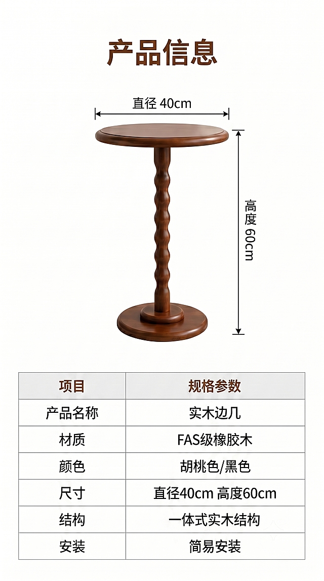 [第20屏修改] 产品规格参数总结，将安装信息从免安装改为简易安装。本屏为最后一屏信息总结。
[视觉] 上下分区，上半展示边几正视图并引线标注尺寸，下半为参数表格。本屏使用【https://dify-grsai.dancf.com/images/31df2d57fba64651aa4a2b35d4fe9145.png】作为底图修改。
[元素布局] 上半保留胡桃色边几正面图，标注直径40cm高度60cm，下半参数表列出所有产品信息，保留原有产品造型颜色和标注，仅修改安装项文字。
[光影质感] 均匀布光，产品和文字信息都清晰可见，和原图保持一致。
[配色色系] 全局底色 #FFFFFF，主色黑色文字，棕色标题，浅灰色表格线，和原图保持一致。
[文字版式] 顶部标题「产品信息」，参数表包含：产品名称：实木边几，材质：FAS级橡胶木，颜色：胡桃色/黑色，尺寸：直径40cm 高度60cm，结构：一体式实木结构，安装：简易安装。表格排版整齐，参数清晰可读，和原图版式一致仅修改安装文字。
[比例分辨率] 9:16 竖版比例，4K分辨率，文字清晰可辨，高清画质。
[负向提示词] 参数错误，产品变形，颜色偏差，文字模糊，水印，平台logo，版式错乱。