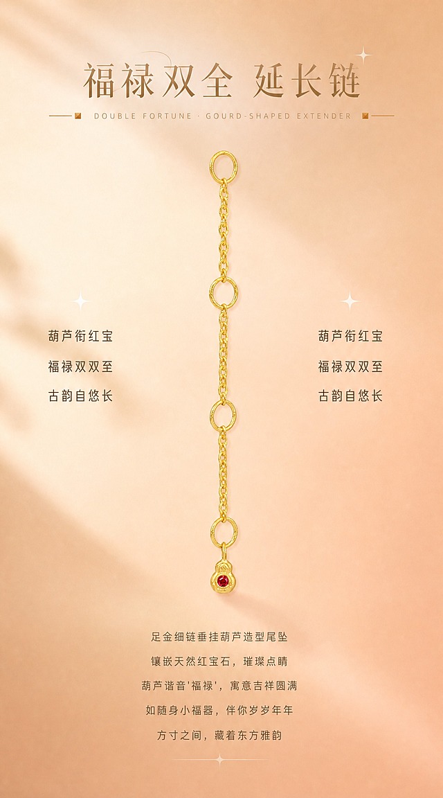 【第7张·葫芦款单品页】
[商品] 使用小葫芦延长链；严格还原足金原色，温润黄金色泽，古法金磨砂质感，圆润边缘，葫芦造型和天然红宝石颜色、通透感、镶嵌结构100%还原；去除透明鱼线。
[画面] 葫芦延长链纵向悬挂于画面中央偏上位置，产品占画面50%。背景为暖杏色到蜜桃裸粉色的柔和渐变，两侧有柔和光影。画面上方有标题区域，下方有正文区域。
[视觉] 套系策略：风格=高端轻奢珠宝商业摄影；主标题字=精致衬线体，浅金棕色；单品标题字=中号无衬线体；正文字=小号无衬线体，深咖暖灰色；英文字=细体无衬线，拉开字距；主色=暖杏蜜桃裸粉渐变；背景延展=暖杏色到裸粉色柔和渐变，细腻哑光质感；强调色=浅金棕色+酒红色点缀；组件=两侧小方块装饰+细金线+星光；光影=左上方暖柔光，金属高光细腻柔和，红宝石火彩清晰。
[文字] 画面上方居中：主标题"福禄双全 延长链"（精致衬线体，浅金棕色，大字号），下方英文"DOUBLE FORTUNE · GOURD-SHAPED EXTENDER"（细体无衬线，拉开字距）。英文两侧有小方块+细金线装饰。产品两侧有三行短句，居中对齐："葫芦衔红宝""福禄双双至""古韵自悠长"（中号无衬线体，深咖色）。画面底部正文5行居中："足金细链垂挂葫芦造型尾坠""镶嵌天然红宝石，璀璨点睛""葫芦谐音'福禄'，寓意吉祥圆满""如随身小福器，伴你岁岁年年""方寸之间，藏着东方雅韵"（小号无衬线体，暖灰色）。文字不遮挡产品主体和宝石。
[规格] 宽度850px，长竖版比例约1:1.8，2K，quality=high。避免鱼线、黄金发白发银、红宝石变色、葫芦造型变形、文字遮挡宝石。