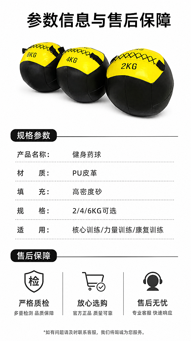 [第8屏] 规格参数与售后保障-健身药球信息卡。本屏使用【图3】作为产品展示。
[氛围/风格] 简洁严谨，信息清晰，符合京东平台规范。
[元素布局] 产品斜放于画面左上，占比约40%，右下区域为规格参数和售后信息排版；保持产品外观和颜色与原图一致。
[光影质感] 均匀柔光，产品和文字信息都清晰明亮。
[配色色系] 全局底色 #FFFFFF；主色黑黄产品色，深灰文字，黑色分割线。
[视角构图] 左物右文，上下均衡，清晰有序。
[文字版式] 顶部主标题「参数信息与售后保障」，参数区列出「产品名称：健身药球、材质：PU皮革、填充：高密度砂、规格：2/4/6KG可选、适用：核心训练/力量训练/康复训练」，底部售后区标注「严格质检 放心选购 售后无忧」，文字排版整齐，大小适合手机阅读。
[比例分辨率] 9:16 竖版比例，4K分辨率，文字清晰可辨，高清画质。
[负向提示词] 产品变形，参数错误，文字错乱，文字过小，水印，平台Logo