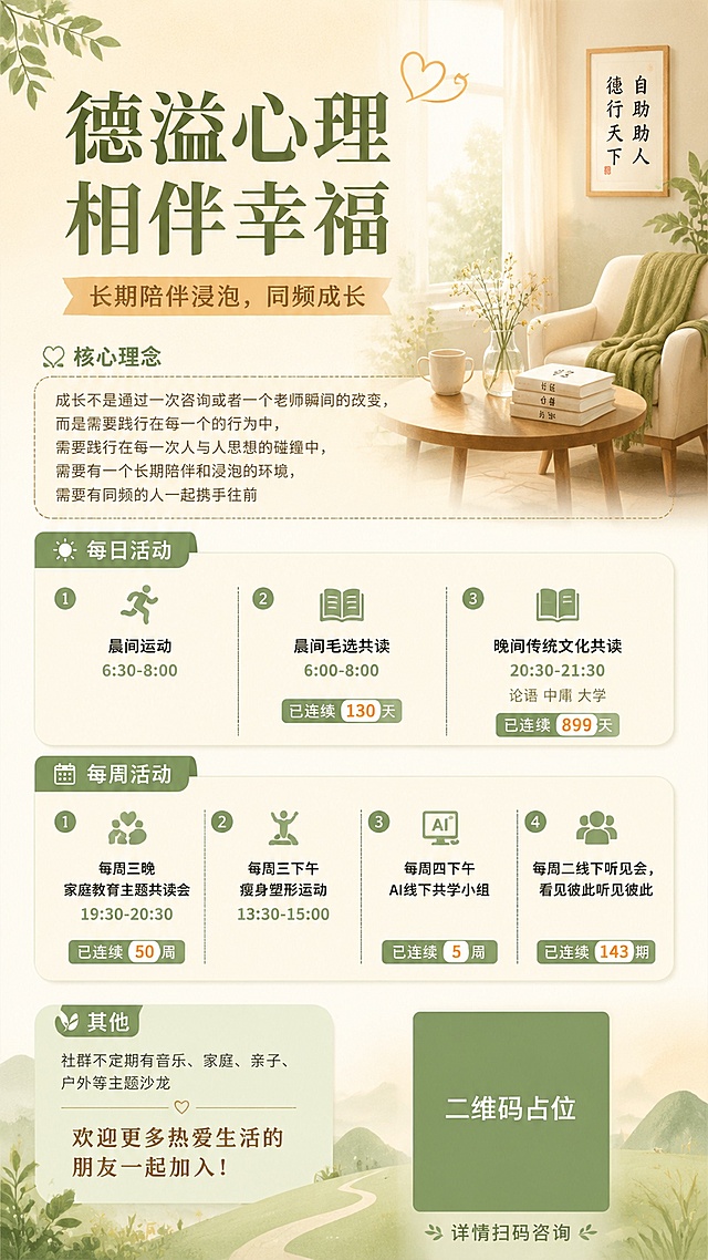 温暖简约治愈风格的社群招募海报，9:16竖版，整体色调柔和，画面排版精美。
主标题："德溢心理 相伴幸福"
副标题：长期陪伴浸泡，同频成长

核心理念：成长不是通过一次咨询或者一个老师瞬间的改变，而是需要践行在每一个的行为中，需要践行在每一次人与人思想的碰撞中，需要有一个长期陪伴和浸泡的环境，需要有同频的人一起携手往前

每日活动：
1. 晨间运动 "6:30-8:00"
2. 晨间毛选共读 "6:00-8:00"（已连续"130"天）
3. 晚间传统文化共读 "20:30-21:30"（论语 中庸 大学 已连续"899"天）

每周活动：
1. 每周三晚 家庭教育主题共读会 "19:30-20:30"（已连续"50"周）
2. 每周三下午 瘦身塑形运动 "13:30-15:00"
3. 每周四下午 AI线下共学小组（已连续"5"周）
4. 每周二线下听见会，看见彼此听见彼此（已连续"143"期）

其他：社群不定期有音乐、家庭、亲子、户外等主题沙龙 欢迎更多热爱生活的朋友一起加入，详情扫码咨询

底部二维码区域：画面中所有二维码区域使用纯色方块占位符呈现，方块中央标注"二维码占位"文字，严禁生成任何可识别的二维码图案

约束：画面中所有数字必须精确渲染，不得错位、遗漏或编造；画面中所有信息区域必须填充完整合理的内容，不得出现空白框、空白占位；所有文字清晰可读，整体风格温暖治愈极简