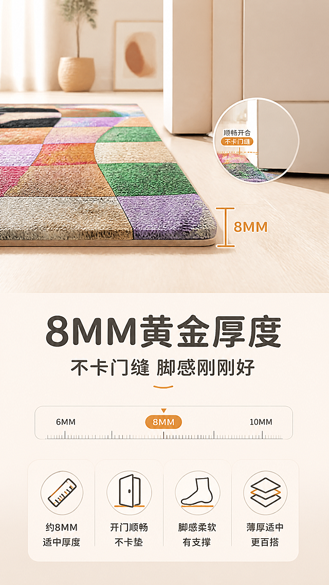[商品] 使用【图1】彩色波浪棋盘格丝圈入户门地垫；保留波浪形棋盘格图案、莫兰迪多彩配色、丝圈材质纹理、8MM厚度、长方形形态；商品处理：从侧面角度展示8MM厚度，增强厚度层次感，保持图案清晰。
[画面] 目标：厚度适中卖点页，展示8MM厚度不卡门缝、脚感舒适。构图：上图下文，上半部分为地垫侧面视角特写，清晰展示8MM厚度，旁边配门缝对比示意（门可以顺畅开关不卡垫）；下半部分文案区。主体占比：地垫侧视特写占画面上半部分约55%。阅读动线：从上到下。前中后景：前景地垫侧面厚度、中景门缝示意、后景浅米色背景。
[视觉] 套系策略：风格=北欧ins风家居商业摄影，暖调自然光，清新治愈；标题字=现代圆润粗黑体；正文字=简洁无衬线体；主色=奶杏米白；背景延展=基于奶杏米白做深浅层级、同色渐变和细腻纸张/织物质感；强调色=莫兰迪脏橘色，仅用于小面积图标、引线和标签；标题色=深炭灰；正文色=中暖灰；组件=圆角浅底信息卡、细线引线、柔和色块；光影=左前侧暖柔光，自然窗影。
[文字] 主标题：「8MM黄金厚度」，副标题：「不卡门缝 脚感刚刚好」，卖点：约8MM适中厚度 · 开门顺畅不卡垫 · 脚感柔软有支撑 · 薄厚适中更百搭。文字区位于画面下半部分，配厚度标尺示意，居中排版。
[规格] 图片比例9:16竖版，4K分辨率，负向提示：避免变形、错字、文字过小、图案错乱、颜色偏差、毯面凹陷、厚度失真。