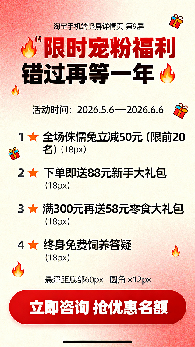 淘宝手机端竖屏详情页第9屏，宽度750px，浅红色渐变背景，配火焰和礼物小图标。排版：顶部居中距顶部60px文字"🔥 限时宠粉福利 错过再等一年 🔥"（30px 加粗），活动时间距顶部140px居中文字"活动时间：2026.5.6 — 2026.6.6"（16px），福利列表距顶部200px左对齐，行间距25px：1. ⭐ 全场侏儒兔立减50元（限前20名）（18px）2. ⭐ 下单即送88元新手大礼包（18px）3. ⭐ 满300元再送58元零食大礼包（18px）4. ⭐ 终身免费饲养答疑（18px），底部悬浮距底部60px圆角12px600×80px红色背景按钮，按钮内文字"立即咨询 抢优惠名额"（20px 加粗 白色），主色调浅米色背景、深灰正文、正红强调、暖橙辅助，字体使用思源黑体，加粗用于标题和重点。