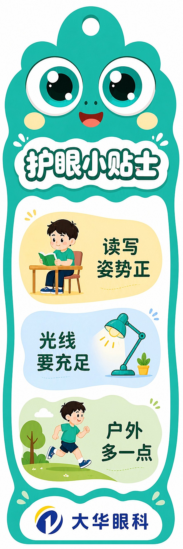 基于参考图的青蛙大眼睛护眼书签，重新设计，打破方正呆板的感觉，但保持干净整洁不杂乱。竖版异形书签，鲜亮的湖绿色背景，顶部挂孔。上半部分是可爱的青蛙大眼睛IP形象（两只大大的圆眼睛，鲜亮青绿色虹膜，眼睛下方淡黄色圆腮红，带微笑嘴巴，生动可爱）。标题"护眼小贴士"用圆润活泼的字体，白色带深青色描边，放在一个波浪形/云朵形的白色底框上，不是方正的矩形。下半部分是白色大卡片区域，卡片顶部和底部是波浪形/圆弧形边缘，不是直边。3条护眼小贴士不用方正的矩形色块，而是用柔软的不规则形状：第一条是左边大圆弧右边平直的浅黄色软边块（像被咬了一口的形状/胶囊形/大圆角云朵形），里面有坐姿看书的可爱插画和文字"读写姿势正"；第二条是右边大圆弧左边平直的浅蓝色软边块，里面有台灯插画和文字"光线要充足"；第三条是上下波浪边的浅绿色软边块，里面有户外跑步插画和文字"户外多一点"。三个条块形状各异但都不是方正矩形，有错落感但排列有序不杂乱。图标和插画风格统一可爱。底部大华眼科logo放在一个半圆形/波浪形的白色底托上。整体配色鲜亮明快，布局有设计感不呆板，同时干净整洁不眼花缭乱。画面中所有文字必须清晰可读，排版精美有灵气。