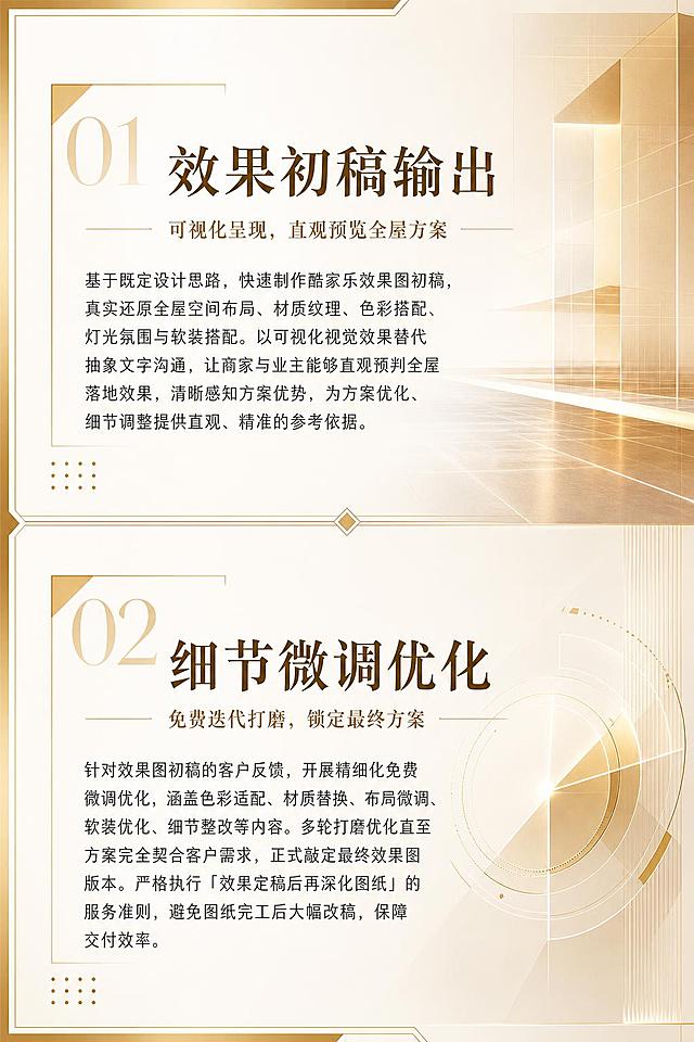 画册内页设计，竖版，金黄色调，高端大气，适当留白。背景为极简风格效果图/视觉呈现元素，暖金色渐变光影。页面分为上下两个板块，上板块标题"效果初稿输出"，副标题"可视化呈现，直观预览全屋方案"，正文："基于既定设计思路，快速制作酷家乐效果图初稿，真实还原全屋空间布局、材质纹理、色彩搭配、灯光氛围与软装搭配。以可视化视觉效果替代抽象文字沟通，让商家与业主能够直观预判全屋落地效果，清晰感知方案优势，为方案优化、细节调整提供直观、精准的参考依据。"下板块标题"细节微调优化"，副标题"免费迭代打磨，锁定最终方案"，正文："针对效果图初稿的客户反馈，开展精细化免费微调优化，涵盖色彩适配、材质替换、布局微调、软装优化、细节整改等内容。多轮打磨优化直至方案完全契合客户需求，正式敲定最终效果图版本。严格执行「效果定稿后再深化图纸」的服务准则，避免图纸完工后大幅改稿，保障交付效率。"两板块排版整齐美观，标题醒目，2:3竖版构图