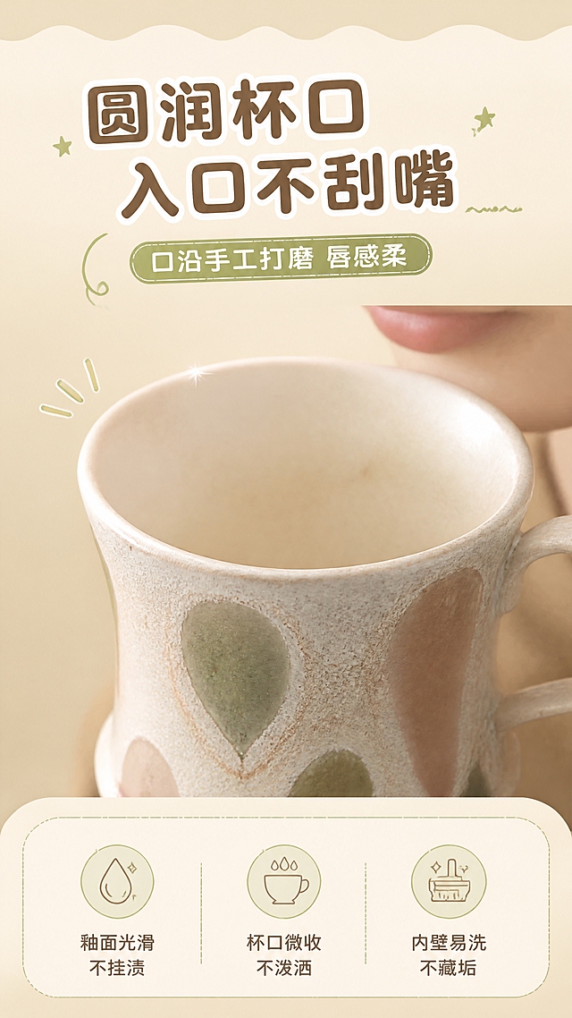 [商品] 使用【图2】粉绿波点款高脚陶瓷咖啡杯；保留杯身圆润杯口、高脚底座、C形把手、水滴状彩色圆点釉色、粗陶磨砂质感；商品处理：保留杯口圆润弧度与釉面细节，增强口沿光滑质感。
[画面] 目标：杯口细节页，突出唇感圆润不刮嘴。构图：上标题+中大图微距+下三点说明，上下分栏。主体位置：画面中部，微距仰拍杯口与内壁，人物下唇若隐若现（不出现全脸），产品占画面55%。景别：微距特写，聚焦杯口倒角与内壁釉面。阅读动线：从上到下，标题→微距图→说明。前中后景：前景杯口边缘，中景杯内壁釉面，后景虚化暖色背景。场景：纯净微距展示台，侧逆光突出口沿光带。
[视觉] 套系策略：风格=文艺复古暖调商业摄影，融合活泼卡通版式；标题字=粗圆黑体+白色描边，可爱醒目；正文字=简洁圆角黑体；主色=陶土暖棕；背景延展=基于米杏色做深浅层级、同色渐变和细腻纸张质感，顶部波浪形装饰边；强调色=抹茶绿，仅用于小面积图标、星星装饰和标签；标题色=深陶棕；正文色=暖棕灰；组件=圆角粗边信息框、波浪形装饰条、小星星装饰、手绘引线；光影=侧逆光，口沿一道柔和高光。
[文字] 主标题「圆润杯口 入口不刮嘴」，副标题「口沿手工打磨 唇感柔」；底部三点说明：「釉面光滑 不挂渍」「杯口微收 不泼洒」「内壁易洗 不藏垢」；文字不遮挡杯口主体。
[规格] 图片比例9:16竖版，4K，避免变形、错字、文字过小、冷蓝灰背景、产品颜色改变、杯口变形。