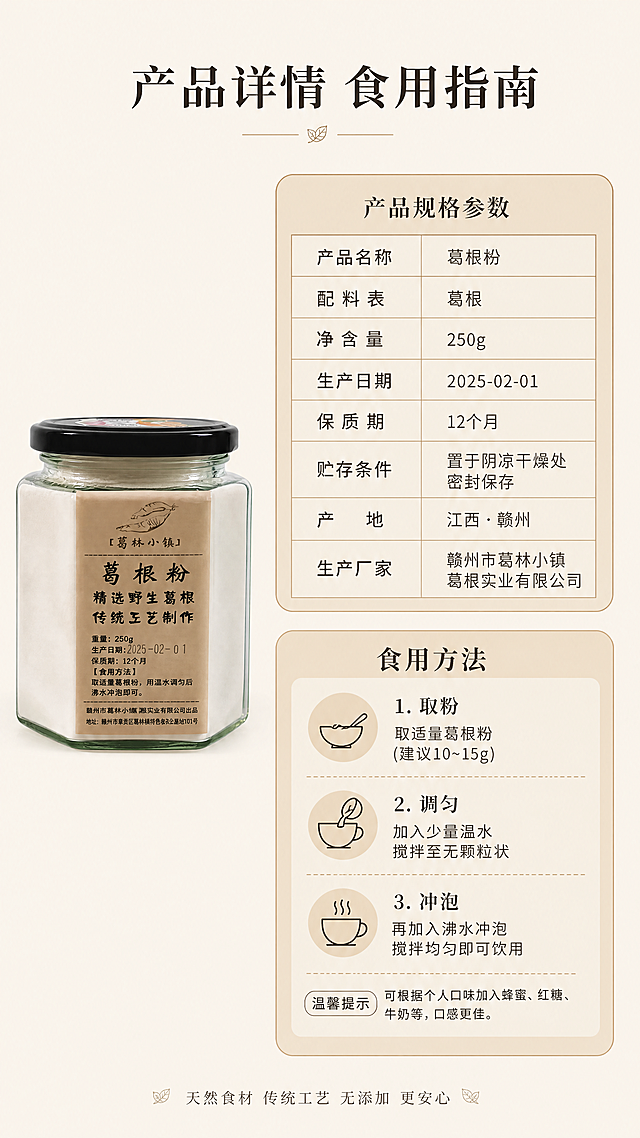 [第9屏] 规格参数屏 产品规格与食用方法信息同屏展示。[氛围/风格] 简洁实用信息风，清晰排版设计，参数一目了然。[元素布局] 本屏使用【图1】作为产品辅助展示，画面左侧放置玻璃罐葛根粉小图，右侧分为上下两个信息区域，上半部分为产品规格参数表，下半部分为食用方法步骤说明，背景为浅米杏色底色，信息区域用浅棕圆角卡片承载，整体干净整洁。[光影质感] 均匀平光，画面明亮清晰，文字锐利无模糊，参数表格线条干净利落。[配色色系] 全局底色：#F5F0E6（米杏浅木色）；主体配色：#D4B88F（卡片浅棕底色）；辅助色：#333333（文字深棕黑）。[视角构图] 左右分栏构图，左侧产品图占比30%，右侧信息区域占比70%，排版平衡，信息层级清晰。[文字版式] 延续首屏温润宋体，字色深棕黑#333333，纯色填充。画面顶部居中放置主标题「产品详情 食用指南」，字号为画面宽度6%；参数表清晰标注重量250g、保质期12个月、生产日期等信息，食用方法标注取适量用温水调匀再用沸水冲泡即可，所有文字排版整齐，手机端清晰可读。[比例分辨率] 9:16竖版比例，4K分辨率，文字清晰可辨。[负向提示词] 参数错误，文字模糊，排版混乱，虚假信息，水印。