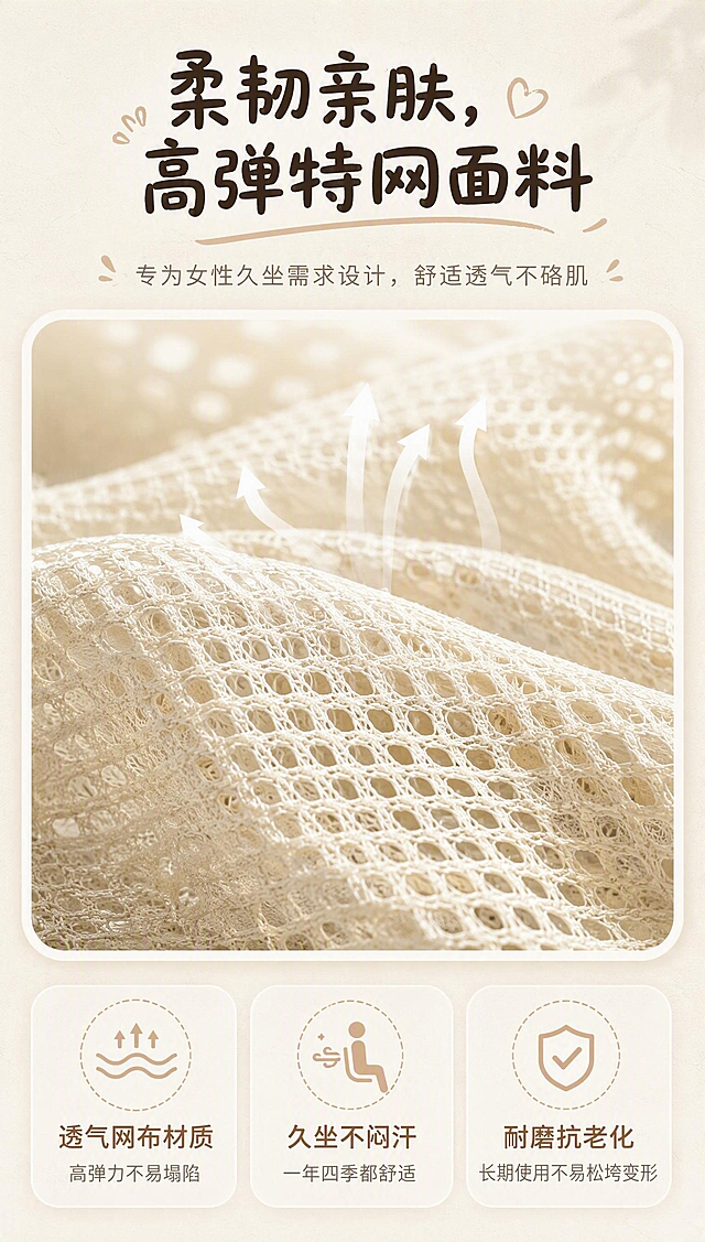 [商品] 使用奶油白人体工学椅产品图作为参考；保留米白色特网面料的颜色、纹理、网孔结构和质感；展示网布面料微距特写。

[画面] 页面目标：讲解面料优势，解决女生久坐闷汗硌皮肤的细腻痛点。布局：顶部大标题，中间网布面料微距特写大图（展示透气网孔与弹性质感，细腻的网布纹理，光线透过网孔的通透感），底部三大卖点图标横向排列。背景为奶杏米底色#F5EFE6叠加极浅宣纸纹理。整体突出面料的高级质感和透气性。

[视觉] 套系策略：风格=奶油治愈系女性向居家风；标题字=粗体圆润手写感柔黑体；正文字=常规无衬线字体；主色=奶杏米#F5EFE6；背景延展=基于奶杏米做深浅层级、同色渐变和细腻宣纸纸张质感；强调色=暖奶茶棕#C7A68C，仅用于小面积图标、引线、标签、数字强调和装饰线条；标题色=深咖棕#57483B；正文色=浅棕褐#867769；组件=全部模块卡片20px大圆角、拍立得白边相框、手绘手写装饰文字、虚线引导线、简约线性图标、浅阴影卡片；光影=窗边暖调柔光午后自然光，无冷白光、无生硬闪光灯阴影。

[文字] 主标题：柔韧亲肤，高弹特网面料；三大卖点（配线性图标）：透气网布材质高弹力不易塌陷、久坐不闷汗一年四季都舒适、耐磨抗老化长期使用不易松垮变形。所有文字横向排版，内容区左右留边40px，行间距1.6倍。

[规格] 图片比例9:16竖版，4K，避免变形、错字、文字过小、冷蓝/蓝灰背景、产品颜色改变、结构失真、绝对化用语、电商平台Logo水印。