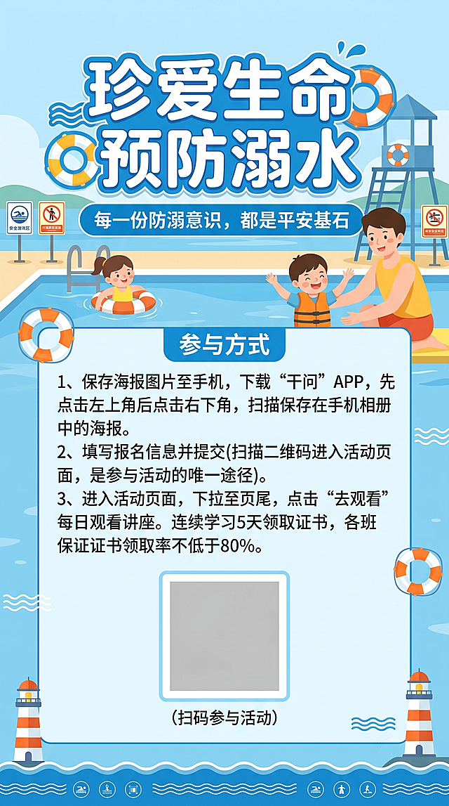 防溺水公益宣传海报，整体风格清爽安全，主题醒目，包含完整文案："珍爱生命 预防溺水 每一份防溺意识，都是平安基石"，下方清晰排版参与方式：1、保存海报图片至手机，下载“干问”APP，先点击左上角后点击右下角，扫描保存在手机相册中的海报。2、填写报名信息并提交(扫描二维码进入活动页面，是参与活动的唯一途径)。3、进入活动页面，下拉至页尾，点击“去观看”每日观看讲座。连续学习5天领取证书，各班保证证书领取率不低于80%。(扫码参与活动），预留二维码位置。背景搭配蓝色水面安全元素设计。