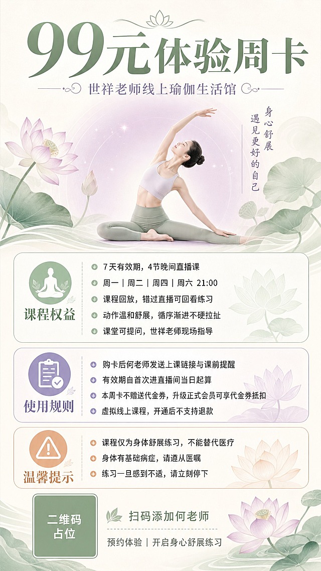一张竖版9:16的瑜伽课程招生海报，风格为柔和禅意风，米白+浅绿+淡紫配色，整体氛围宁静舒展。

【画面结构】
顶部区域：超大粗体主标题"99元体验周卡"，下方副标题"世祥老师线上瑜伽生活馆"，字体优雅柔和。

中部偏上：一位气质优雅的女性瑜伽老师剪影/插画，正在做温和的瑜伽伸展动作，背景是淡紫色渐变光晕和柔和的莲花/叶片装饰元素，营造身心舒展的氛围。

中部信息区（分三个模块，用圆角浅色卡片承载）：
模块一【课程权益】：配小图标，列出4条："7天有效期，4节晚间直播课"、"周一｜周二｜周四｜周六 21:00"、"课程回放，错过直播可回看练习"、"动作温和舒展，循序渐进不硬拉扯"、"课堂可提问，世祥老师现场指导"
模块二【使用规则】：配小图标，列出4条："购卡后何老师发送上课链接与课前提醒"、"有效期自首次进直播间当日起算"、"本周卡不赠送代金券，升级正式会员可享代金券抵扣"、"虚拟线上课程，开通后不支持退款"
模块三【温馨提示】：配警示小图标，列出："课程仅为身体舒展练习，不能替代医疗"、"身体有基础病症，请遵从医嘱"、"练习一旦感到不适，请立刻停下"

底部区域：左侧为二维码占位符（纯色方块，中央标注"二维码占位"文字），右侧小字引导语"扫码添加何老师"和"预约体验｜开启身心舒展练习"。

【设计风格】
- 配色：米白底色为主，浅薄荷绿、淡紫色点缀，整体柔和温暖
- 字体：主标题粗体优雅，正文清晰易读
- 装饰：莲花、叶片、柔和光晕、禅意曲线元素
- 版式精美，信息分区明确，留白舒适
- 所有信息卡片内容填充完整，无空白区域

【数字锁定】画面中所有数字必须精确渲染："99元"、"7天"、"4节"、"21:00"，不得错位、遗漏或编造。

画面中所有二维码区域使用纯色方块占位符呈现，方块中央标注"二维码占位"文字，严禁生成任何可识别的二维码图案。
画面中所有信息区域、套餐卡片、权益列表、规则模块等必须填充完整合理的内容，不得出现空白框、空白占位、横线待填写区域、空列表项、空单元格，确保是完整可用的成品海报而非待填写模板。