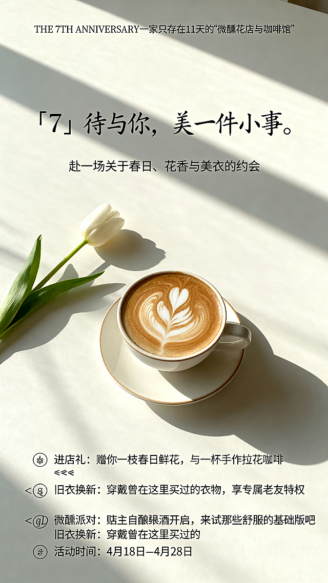 法式极简风格女装店店庆海报，低饱和度奶油白背景，画面主体是带精致拉花的咖啡杯搭配一两支随性摆放的郁金香，有阳光斑驳光影，无人物，整体氛围松弛感，老钱风，微醺的浪漫，大量留白，高级杂志封面质感。文字排版：顶部优雅衬线小字 "THE 7TH ANNIVERSARY 一家只存在11天的“微醺花店与咖啡馆”"，中间大号手写感核心大标题 "『7』待与你，美一件小事。"，副标题小字 "赴一场关于春日、花香与美衣的约会"，主图区域预留照片位置，底部三行小字活动亮点 "🌷 进店礼： 赠你一枝春日鲜花，与一杯手作拉花咖啡 👗 旧衣换新： 穿戴曾在这里买过的衣物，享专属老友特权 🍷 微醺派对： 店主自酿果酒开启，来试穿那些舒服的基础款吧 活动时间： 4月18日 - 4月28日"