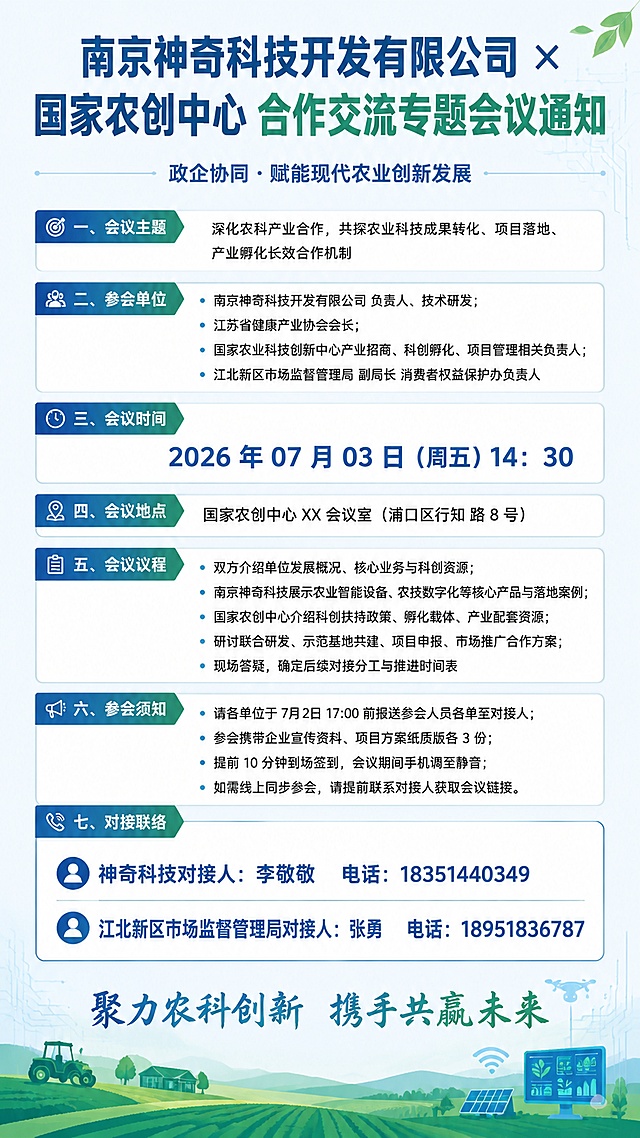 生成图片：手机一页海报版会议通知（简洁适配竖版海报，直接排版可用）
主标题（大字置顶）
南京神奇科技开发有限公司 × 国家农创中心 合作交流专题会议通知
副标题（小字）
政企协同・赋能现代农业创新发展
一、会议主题
深化农科产业合作，共探农业科技成果转化、项目落地、产业孵化长效合作机制
二、参会单位
南京神奇科技开发有限公司 负责人、技术研发
江苏省健康产业协会会长
国家农业科技创新中心产业招商、科创孵化、项目管理相关负责人
江北新区市场监督管理局 副局长 消费者权益保护办负责人
三、会议时间
2026 年07 月 03 日（周五）14：30
四、会议地点
国家农创中心 XX 会议室（浦口区行知 路 8 号）
五、会议议程
双方介绍单位发展概况、核心业务与科创资源
南京神奇科技展示农业智能设备、农技数字化等核心产品与落地案例
国家农创中心介绍科创扶持政策、孵化载体、产业配套资源
研讨联合研发、示范基地共建、项目申报、市场推广合作方案
现场答疑，确定后续对接分工与推进时间表
六、参会须知
请各单位于7月2日 17:00 前报送参会人员名单至对接人；
参会携带企业宣传资料、项目方案纸质版各 3 份；
提前 10 分钟到场签到，会议期间手机调至静音；
如需线上同步参会，请提前联系对接人获取会议链接。
七、对接联络
神奇科技对接人：李敬敬 电话：18351440349
江北新区市场监督管理局对接人：张勇 电话：18951836787
底部标语（海报收尾）
聚力农科创新 携手共赢未来
海报排版小建议（手机竖版一页不溢出）
顶部大标题加粗醒目，配色蓝绿农业科技风；
板块分段留白，小标题加粗区分；
时间、联系人信息放大突出，方便快速查看；
底部搭配农田 / 科技线条简约底图。