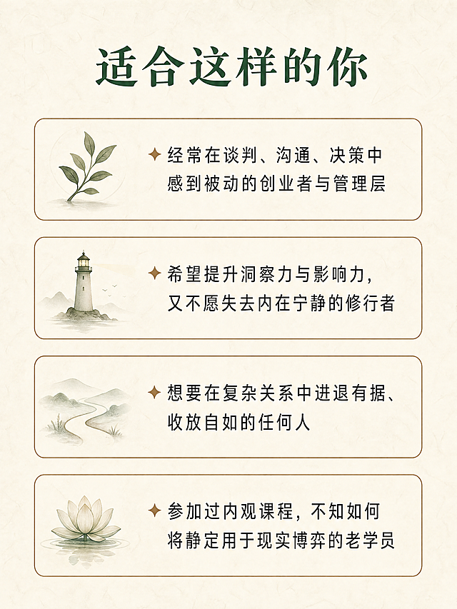内观隐学  —— 在寂静中洞穿人心，在动作间掌控全局  你不是不会说话，你是在说话之前没有看清局势。 你不是不够聪明，你是聪明被情绪和惯性困住了。 这不是一堂口才课，也不是一堂权谋课。 这是一次以内观为底、以捭阖为用的深度实修。  三天两夜，金莹老师带你： 内观其心 → 外察其势 → 捭阖有度 → 言行合一  适合谁  • 经常在谈判、沟通、决策中感到被动的创业者与管理层 • 希望提升洞察力与影响力，又不愿失去内在宁静的修行者 • 想要在复杂关系（亲子、亲密、社会、财富、自我）中“进退有据、收放自如”的任何人 • 已经参加过内观课程，但不知如何将静定功夫用于现实博弈的老学员  三天两夜 • 实修作息  第一天 • 入静 • 观己  • 14:00-15:00  报到入住 | 放下手机，放下身份标签 • 15:00-15:30  开课仪式 | 课程约定与能量校准 • 15:30-17:30  内观筑基 | 安那般那呼吸法：从散乱到专注 • 17:30-19:00  晚餐 • 止语行走 | 每一步都是觉知 • 19:00-21:00  鬼谷子核心：捭阖第一义 | 何为“捭”？何为“阖”？在呼吸间体会开合之道 • 21:00-21:30  内观卧禅 | 带着觉知入睡  第二天 • 入观 • 察势  • 6:28-7:30  晨起 • 内观静坐 | 深度觉察身体与念头 • 内观动功 | 唤醒脊柱与丹田 • 7:30-8:30  正念早餐 | 饮食即禅 • 9:00-11:00  鬼谷子•反应术 | 如何从对方的语言与沉默中“钓”出真实意图？实景对练 • 11:00-12:00  内观与情绪标记 | 在对话中觉察自己的“被触发点” • 12:00-14:00  午餐 • 午休 | 禅睡导引 • 14:00-16:00  鬼谷子•揣篇与摩篇 | 揣测情势、摩透人心的实修训练（双人搭档） • 16:00-17:30  内观与能量复位 | 高强度训练后，快速回到中心 • 17:30-19:00  晚餐 • 自由书写 | 记录今天照见的模式 • 19:00-21:00  捭阖实战演练 | 给定冲突场景，现场运用“捭之开之，阖之闭之” • 21:00-21:30  内观慈心禅 | 回向给自己与对手  第三天 • 入世 • 合一  • 6:28-7:30  晨起 • 内观动功| 专注力与平等心的检验 • 7:30-8:30  正念早餐 • 9:00-11:00  鬼谷子•权篇与谋篇 | 如何在关键时刻“制人而不制于人”？从觉察到决策的一体训练 • 11:00-12:00  内观与直觉决策 | 分清“恐惧”与“直觉”，在静中听见答案 • 12:00-13:30  午餐 • 午休 • 13:30-15:00  终极实战：三人局博弈 | 运用全部所学，现场谈判一个真实案例（可自带议题） • 15:00-16:00  结营仪式 • 心法总结 | 把捭阖之术带回生活的一周练习计划 • 16:00  圆满返程  课程核心 • 为什么这套实修有效？  内观实修给予你的 鬼谷子捭阖赋予你的 在压力下心跳不乱的定力 看穿对方虚实漏洞的眼力 随时回到身体中心的复位能力 该进时进、该退时退的决策节奏 对自己情绪模式的彻底看见 对他人动机与恐惧的精准揣摩 不再被念头绑架的平等心 运用语言开闭对方心门的技巧  两者结合，就是：静能生慧，动能制胜。  三天两夜，你将带走  • ✅ 一套内观呼吸与觉知的每日基本功（10分钟即可做） • ✅ 鬼谷子捭阖、反应、揣摩、权谋的实修心法 • ✅ 在任何对话中快速回到中心的锚点动作 • ✅ 面对冲突时开口前先觉察、开口后有余地的沟通肌肉记忆 • ✅ 一个更清醒、更不内耗、更有威慑力的自己  课程主理  金莹 静修缘联合导师 / 内观实修带领者 / 鬼谷子应用心理学实践者 十年内观禅修经验，五年将东方谋略智慧融入现代身心训练。不说玄话，只练实招。  小班授课，仅限8人，确保每人获得一对一指导。 这三天，你会不舒服——因为你会看见自己过去的真相。 这三天，你会很值得——因为从此你不再是棋局里的棋子。 做个课程详情页，要禅意风格