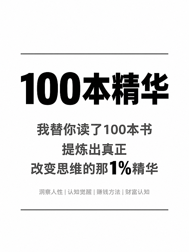小红书笔记大字封面，纯大字，极简黑白风，版式精美，小红书笔记封面质感，适合信息流点击。主标题逐字锁定：「100本精华」，黑色超粗黑体，居中偏上，占画面约35%视觉权重，极简无装饰。副标题三行深灰色中等粗细字体居中对齐：第一行「我替你读了100本书」，第二行「提炼出真正」，第三行「改变思维的那1%精华」，其中「1%」用纯黑加粗。底部小字标签浅灰色细体居中：「洞察人性|认知觉醒|赚钱方法|财富认知」。背景：纯白色底，干净极简。装饰：主标题上方一条细黑线；底部一条细黑线；仅此而已，极度克制。整体氛围：极简高级、性冷淡风、理性克制、知识感。画质：高清细腻，信息层级清晰，文字完整处于安全区内不可裁切，四周留充足安全边距。画面比例3:4，4K。