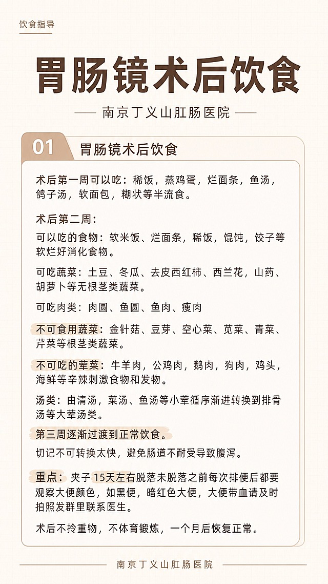一张9:16竖版医疗健康科普海报，暖咖色系，专业简洁风格。

【配色】
- 主色：浅棕色/奶茶咖色
- 底色：米白色/奶白色 + 极淡浅棕色网格底纹
- 文字：深棕色（正文）+ 焦糖色（高亮关键词）
- 高亮标记：浅棕色荧光笔底色效果

【版式结构】
- 左上角小字标签：「饮食指导」
- 居中大标题（粗黑体，最大）：「胃肠镜术后饮食」
- 副标题（细体，居中，两侧短横线）：「南京丁义山肛肠医院」
- 中部1个圆角信息卡片，卡片左上角有「01」编号标签（标签左上方突出切角效果）
- 底部细横线分割 + 医院名称小字居中
- 四周留白充足，对齐工整，行距宽松
- 因内容较多，字号适中偏小，行间距宽松，保证可读性

【文案内容——严格逐字呈现，不得改写或删减任何文字】
01 胃肠镜术后饮食
内容：
术后第一周可以吃：稀饭，蒸鸡蛋，烂面条，鱼汤，鸽子汤，软面包，糊状等半流食。

术后第二周：
可以吃的食物：软米饭、烂面条，稀饭，馄饨，饺子等软烂好消化食物。

可吃蔬菜：土豆、冬瓜、去皮西红柿、西兰花，山药、胡萝卜等无根茎类蔬菜。
可吃肉类：肉圆、鱼圆、鱼肉、瘦肉

不可食用蔬菜：金针菇、豆芽、空心菜、苋菜、青菜、芹菜等根茎类蔬菜。

不可吃的荤菜：牛羊肉，公鸡肉，鹅肉，狗肉，鸡头，海鲜等辛辣刺激食物和发物。

汤类：由清汤，菜汤、鱼汤等小荤循序渐进转换到排骨汤等大荤汤类。

第三周逐渐过渡到正常饮食。
切记不可转换太快，避免肠道不耐受导致腹泻。

重点：夹子15天左右脱落未脱落之前每次排便后都要观察大便颜色，如黑便，暗红色大便，大便带血请及时拍照发群里联系医生。

术后不拎重物，不体育锻炼，一个月后恢复正常。

「重点」二字用浅棕色荧光笔高亮标注。
「15天左右」用浅棕色荧光笔高亮标注。
「第三周逐渐过渡到正常饮食」用浅棕色荧光笔高亮标注。
「不可食用蔬菜」用浅棕色荧光笔高亮标注。

底部署名：南京丁义山肛肠医院

画面中所有文字必须精确呈现，不得错位、遗漏或编造。画面中所有数字必须精确渲染，不得错位、遗漏或编造。画面中所有信息区域必须填充完整合理的内容，不得出现空白框。排版精美规整，信息清晰易读，专业简洁，9:16竖版比例。