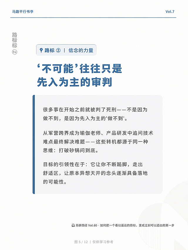 竖版MOOK杂志风格内页海报，比例3:4，背景为米白奶油白色（#fefcfa），整体气质干净、克制、有文化感，版式精美。画面中绝对不可以出现任何二维码或二维码占位符。

【顶部区域品牌栏】
- 左上角小字："马路平行书亭"，蓝色（#4A7B9D）
- 右上角小字："Vol.7"
- 中间有一道极细的蓝色水平分割线

【左侧区域竖排文字】
- 沿左侧边缘，竖排书写："路标 ②"，浅灰色，文字从下往上阅读方向

【中央区域主内容】
- 顶部有一个小标签："📍 路标 ② ｜ 信念的力量"，蓝色文字配浅蓝色底框，精致小巧
- 标签下方是主标题："'不可能'往往只是先入为主的审判"，蓝色（#4A7B9D），粗重有力，左对齐
- 主标题下方是一个内容块：极浅蓝色（#edf2f5）底色的圆角矩形色块，色块左侧有一条蓝色竖条装饰
- 色块内是正文文字，暖灰色，字号适中，行距舒适，段落分明，内容为：
"很多事在开始之前就被判了死刑——不是因为做不到，是因为先入为主的'做不到'。从军营跨界成为瑜伽老师、产品研发中追问技术难点最终解决难题——这些转机都源于同一种思维：打破砂锅问到底。目标的引领性在于：它让你不断踮脚，走出舒适区，让原本异想天开的念头逐渐具备落地的可能性。"

【底部区域】
- 靠底部一行小字，暖灰色，居右对齐：
"🎧 另辟西径 Vol.60 · 如何把一个看似遥远的目标，变成立刻可以迈出的第一步"
- 最底部，更小的字，浅灰色，居中对齐：
"图 5 / 12 ｜ 仅供学习参考"

【整体风格】
- 整体留白充足，排版精致，克制优雅有文化感
- 右下角可有极淡的半透明几何装饰，非常浅几乎融入背景

【文字约束】
- 所有文字必须准确无误，完整呈现
- 画面中所有数字必须精确渲染，不得错位、遗漏或编造
- 画面中所有信息区域必须填充完整合理的内容，不得出现空白框或待填写区域
- 严禁出现任何二维码、二维码图案或二维码占位符