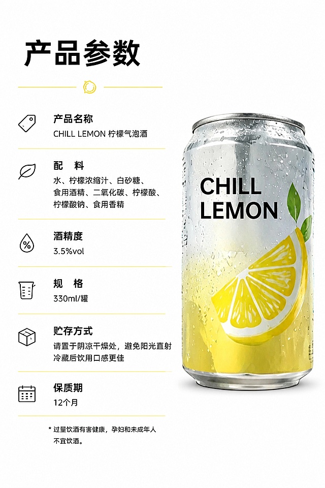 [第10屏] 详情页参数屏-CHILL LEMON柠檬气泡酒产品参数展示。本屏使用【图1】产品放在右侧。
[氛围/风格] 干净信息图风格，简约清晰，专业可信。
[元素布局] 左参数右产品，左侧排列产品名称、配料、酒精度、规格、贮存方式等参数，右侧竖放产品展示，产品保持原图外观颜色一致。
[光影质感] 均匀柔光，参数文字清晰，产品轮廓清晰，无强烈阴影。
[配色色系] 全局底色 #FFFFFF，主色深黑文字，辅助色柠檬黄分割线，产品自然配色。
[视角构图] 左右分栏平视，参数信息整齐排列。
[文字版式] 标题圆角黑体，字色仅使用深黑色。顶部主标题「产品参数」，左侧参数名称加粗，内容常规字重，分栏排列整齐清晰易读。
[比例分辨率] 宽度800px，高度1200px，2:3竖版比例，4K分辨率，文字清晰可辨，高清画质。
[负向提示词] 产品变形，参数文字错乱，排版混乱，产品模糊。