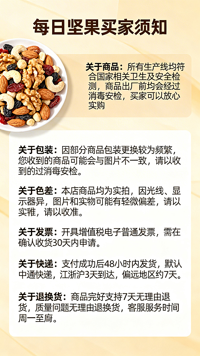 设计一张清晰温馨的每日坚果买家须知电商海报，左上角放置一盘每日坚果混合干果的实拍图，整体使用温暖自然的色调，包含完整清晰文案：每日坚果买家须知 关于商品：所有生产线均符合国家相关卫生及安全检测，商品出厂前均会经过消毒安检，买家可以放心选购。关于包装：因部分商品包装更换较为频繁，您收到的商品可能会与图片不一致，请以收到的商品实物为准。关于色差：本店商品均为实拍，因光线、显示器差异，图片和实物可能有轻微偏差，请以实物为准。关于发票：开具增值税电子普通发票，需在确认收货30天内申请。关于快递：支付成功后48小时内发货，默认中通快递，江浙沪3天到达，偏远地区约7天。关于退换货：商品完好支持7天无理由退货，质量问题无理由退换货，客服服务时间周一至周日8：00-23：00。排版清晰易读，风格简约自然，温馨舒适，适合电商使用