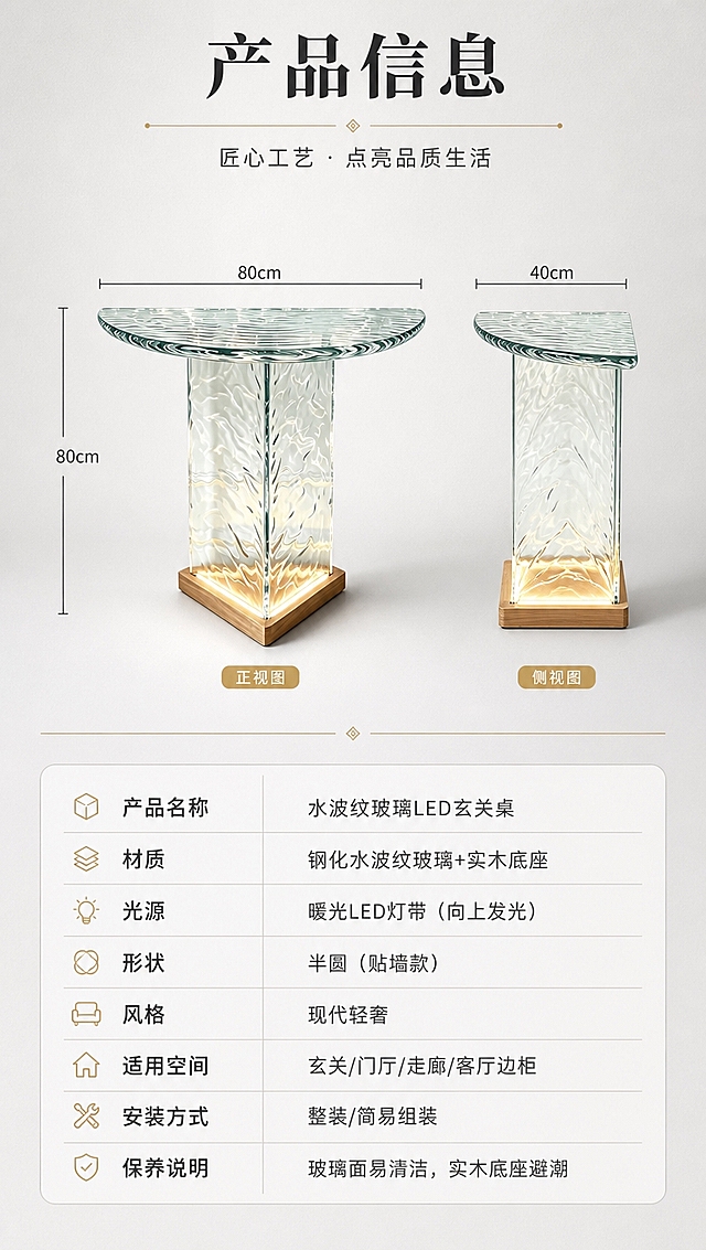 [商品] 使用【图1】水波纹玻璃半圆玄关桌，实木底座带向上发光的暖光LED灯带；保留半圆桌面、方形立柱水波纹玻璃结构、原木色方形底座、LED向上发光方向、玻璃通透水波纹纹理、整体比例与结构；本张为产品信息页，产品正侧视角度清晰展示整体形态。
[画面] 页面目标：产品规格参数收口页，信息清晰专业；上下分区构图，上半区约45%为产品正侧视展示（浅灰渐变背景），下半区约55%为参数表+信息卡；产品居中偏上，占上半区约60%；整体简洁专业，信息层级清晰。
[视觉] 套系策略：风格=现代轻奢高级商业摄影；标题字=现代衬线粗体（轻奢优雅）；正文字=简洁无衬线体；主色=浅灰+白色干净底调；背景延展=基于浅灰做上下渐变和细腻纸质感；强调色=暖金色（黄铜色），仅用于小面积分割线、标签和装饰；标题色=深炭灰；正文色=中灰；组件=细线参数表格、浅灰底信息模块、细金线分割；光影=均匀柔光，产品清晰无阴影干扰。
[文字] 顶部主标题「产品信息」（4字）；下半区参数表含：产品名称「水波纹玻璃LED玄关桌」、材质「钢化水波纹玻璃+实木底座」、光源「暖光LED灯带（向上发光）」、形状「半圆（贴墙款）」、风格「现代轻奢」、适用空间「玄关/门厅/走廊/客厅边柜」、安装方式「整装/简易组装」、保养说明「玻璃面易清洁，实木底座避潮」；参数表排版整齐，移动端清晰可读；所有文字横排。
[规格] 淘宝/天猫详情页单屏，比例9:16竖版，4K分辨率，负向提示：避免变形、错字、文字过小、产品结构改变、玻璃材质失真、杂乱装饰、绝对化用语、平台Logo水印。