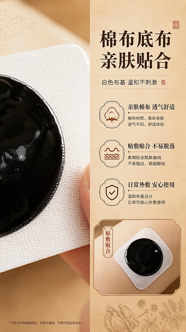 [商品] 使用【图1】肩腰腿痛保健贴（传统老黑膏）的底布部分；保留白色棉布底布的纹理质感、圆形黑色膏体的形态与颜色、膏体与底布的比例关系；放大展示棉布底布的亲肤细节，不改变原貌。
[画面] 目标：棉布底布材质页，突出白色布基亲肤、贴敷贴合、适合日常外敷的卖点。构图：左右分栏型，左侧大特写展示棉布底布纹理，右侧文字说明+小图展示贴敷贴合度。主体位置：左侧占60%为棉布底布微距特写，右侧40%为信息区。景别：微距+局部展示。阅读动线：从左到右，先看材质再看卖点。前中后景：前景为棉布底布纹理特写（可加入手指轻触展示亲肤），中景为黑膏贴边缘细节，后景为浅米白+暖棕渐变柔和背景。场景：影棚微距拍摄，突出布料亲肤质感。
[视觉] 套系策略：风格=中式复古传统商业摄影，暖棕牛皮纸色调；标题字=宋体粗体（传统印刷感）；正文字=黑体（清晰易读）；主色=牛皮纸暖棕（#C49A6C）；背景延展=基于暖棕做深浅渐变、同色系层次、暗纹云纹/本草纹理质感；强调色=朱砂红（#B83A2A），仅用于小面积印章、图标、引线、标签点缀；标题色=深棕黑（#3A2416）；正文色=深棕（#5C3D24）；组件=圆角牛皮纸信息卡、细线引线、印章式标签、本草装饰元素；光影=左前侧暖柔光，柔和阴影，突出膏体油润光泽与牛皮纸纹理。
[文字] 右侧顶部主标题："棉布底布 亲肤贴合"（大字号宋体）；副标题："白色布基 温和不刺激"；下方3个卖点："亲肤棉布 透气舒适"、"贴敷贴合 不易脱落"、"日常外敷 安心使用"；配小图标；文字均为横排，右对齐或左对齐排列。
[规格] 淘宝/天猫详情页9:16竖版，4K，负向提示：避免变形、错字、文字过小、冷蓝/冷灰背景、底布颜色改变、材质失真、医疗功效承诺、绝对化用语。