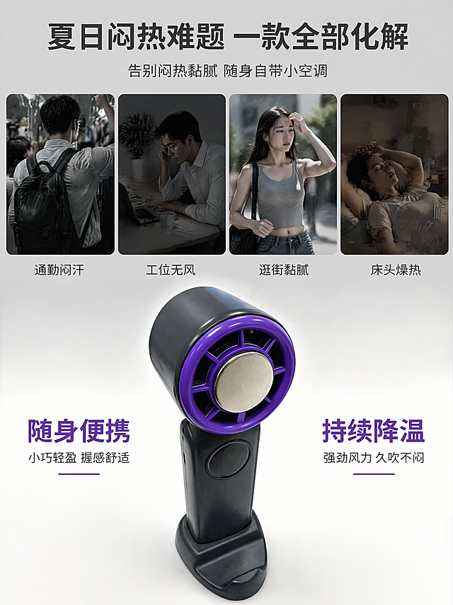 [第3屏 用户痛点页] 本屏功能定义：手持便携式小风扇，紫黑撞色设计，电商详情页痛点展示屏。
[氛围/风格] 电影蒙太奇分镜质感，商业摄影写实风格，明暗反差氛围感，整体低饱和高级质感。
[元素布局] 画面采用3:4竖版上下分层构图，上半区拆分四个相等大小的小方格，每个方格内分别展示一个夏日痛点场景：通勤背包闷热、工位桌面无风、出门逛街出汗、宿舍床头闷热。每个方格内配有低饱和写实小配图，统一低灰调配色，所有方格上方预留主标题位置。下半区居中放置提供的产品实景图，保持紫黑撞色机身的物理结构、颜色比例、材质细节与原图完全一致，下半区背景从上方浅灰缓慢过渡至纯白。每个痛点方格下方小字标注对应的痛点文案，主标题放置在画面最顶部居中，下半区产品左右两侧留白位置分别标注痛点解决方案短句。
[光影质感] 四个痛点场景区域使用偏暗沉冷灰光影，烘托闷热压抑的氛围，产品区域改用柔和暖调补光，紫色出风口边缘增加高光提亮，形成强烈的明暗氛围反差，突出产品作为解决方案的视觉核心地位。
[配色色系] 全局底色从上到下由浅灰渐变至纯白；主体产品配色：机身黑色#1A1A1A + 出风口紫色#7E30B5 + 中心银色#E5E5E5；文字配色：主标题用深灰黑色，痛点小字用低灰，解决方案短句用产品紫黑色作为高亮点缀。
[视角构图] 竖版构图，阅读动线从上到下，先整体感受痛点，最后聚焦产品解决方案，主体产品占下半区约65%的画面比例，构图稳定层次清晰。
[文字版式] 顶部主标题为"夏日闷热难题 一款全部化解"，副标题为"告别闷热黏腻 随身自带小空调"，主标题字号大、加粗居中，副标题字号稍小居中在主标题下方。四个方格下方分别对应标注"通勤闷汗"、"工位无风"、"逛街黏腻"、"床头燥热"的小字文案。产品两侧分别标注"随身便携"、"持续降温"短句，使用产品紫黑色，清晰突出，所有文字不遮挡产品主体。
[比例分辨率] 3:4竖版比例，4K分辨率，所有文字清晰可辨。
[负向提示词] 产品变形，结构错误，颜色偏差，文字错乱，水印，产品模糊，背景杂乱，缺件错件，透视错误，画面比例失调。