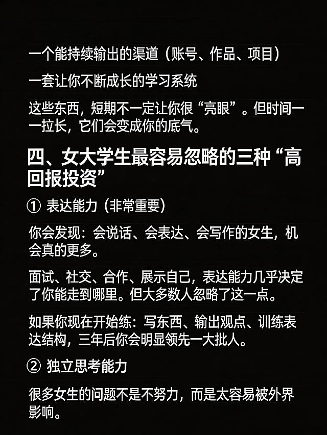 生成清单型小红书笔记图，纯黑色背景，图片顶部不要添加任何额外文字。完整放置以下文案：
一个能持续输出的渠道（账号、作品、项目）
一套让你不断成长的学习系统
这些东西，短期不一定让你很“亮眼”。但时间一拉长，它们会变成你的底气。
四、女大学生最容易忽略的三种“高回报投资”
1️⃣ 表达能力（非常重要）
你会发现：会说话、会表达、会写作的女生，机会真的更多。
面试、社交、合作、展示自己，表达能力几乎决定了你能走到哪里。但大多数人忽略了这一点。
如果你现在开始练：写东西、输出观点、训练表达结构，三年后你会明显领先一大批人。
2️⃣ 独立思考能力
很多女生的问题不是不努力，而是太容易被外界影响。
保持段落清晰，文字清晰可识别，纯黑背景，没有任何多余的ui元素，整体排版干净，小标题醒目，适合小红书浏览。