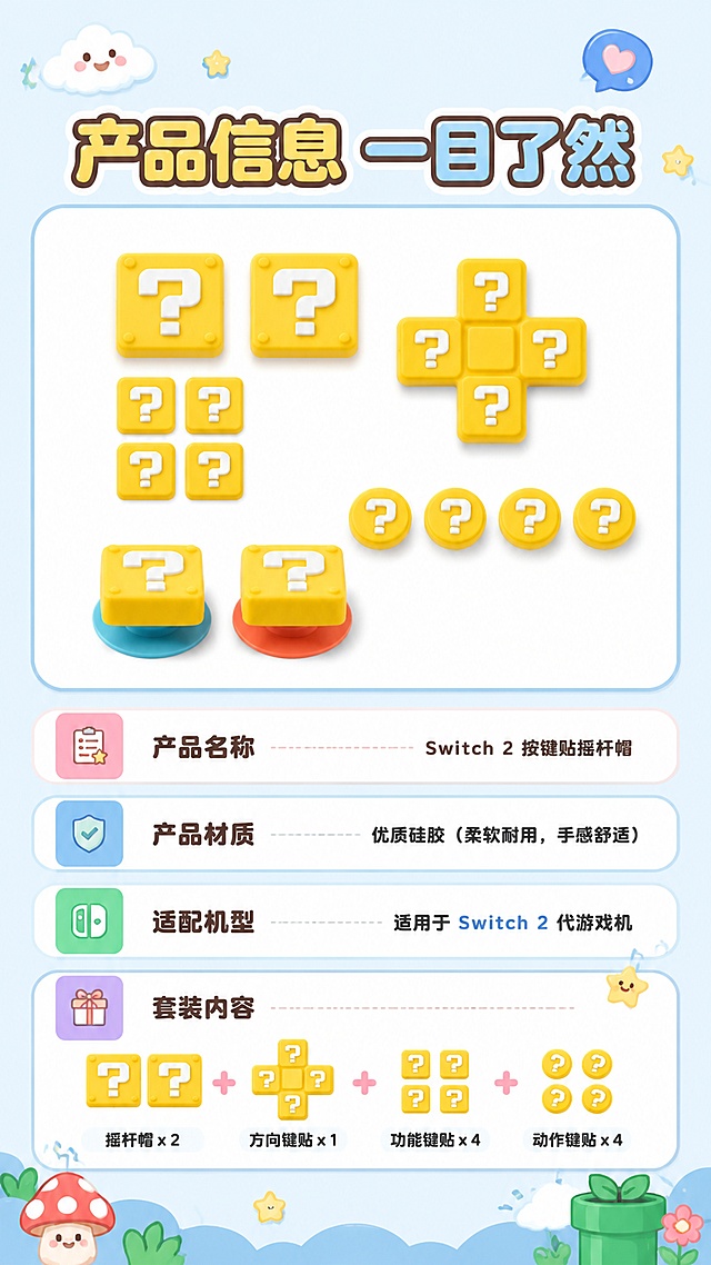 [第8屏] 产品参数说明屏，Switch 2按键贴摇杆帽规格适配信息。本屏展示产品全家福。
[氛围/风格] Q版软萌卡通，扁平插画，奶油质感，ins可爱风，干净简约
[元素布局] 上半部分展示全套产品全家福（按键贴+四个方向按键+两个摇杆帽），下半部分分块展示参数信息：产品名称、材质、适配机型、套装内容；软萌圆角信息块，搭配小装饰
[光影质感] 柔和均匀光影，清晰展示产品和文字信息
[配色色系] 全局底色 #F0F8FF，延续马卡龙配色体系
[视角构图] 上下构图，上产品下参数，信息层次清晰
[文字版式] 顶部主标题“产品信息 一目了然”，参数清晰分点，适配机型明确标注“适用于Switch 2代游戏机”，文字清晰可读，不遮挡产品
[比例分辨率] 9:16竖版，4K分辨率，高清画质
[负向提示词] 参数错误，产品变形，文字错乱，背景杂乱