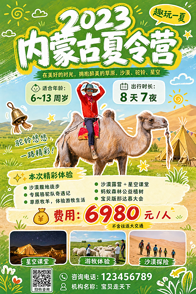 生成竖版900×1440内蒙古夏令营宣传海报，沙漠骆驼人物（来自提供的原图）放在中部主视觉区，四周点缀手绘驼铃、小草、星星、云朵涂鸦元素。
顶部居中置顶：主标题"2023 内蒙古夏令营"，大字手写粗体，白色主体加黄色描边，笔刷质感。主标题右上方有黄色圆角气泡装饰标签写着"趣玩一夏"。主标题下方是副标题"在美好的时光，拥抱醉美的草原、沙漠、驼铃、星空"，绿色细字体，放在绿色长条底纹上，居中。
中上区域做双栏卡片排版：左卡片是浅绿半透圆角，内容为"👶 适合年龄：6~13 周岁"；右卡片是白色半透圆角，内容为"📅 出行时长：8 天 7 夜"，并列摆放。
中下区域做六大体验项目编号列表，绿色圆点前置，浅底色条标题栏写着"✨ 本次精彩体验"，项目分别是：沙漠腹地徒步、专属骆驼队奇遇记、草原牧羊，体验游牧生活、沙漠露营 + 星空课堂、蚂蚁森林公益植树、宝贝版那达慕大会。
底部区域：价格板块用醒目大号红金色字体写着"💰 费用：6980 元 / 人"，下方小字备注"不含往返大交通"。然后横向并排三张圆角小配图，分别是：标注"星空课堂"的沙漠露营图、标注"游牧体验"的草原牧场图、标注"沙漠探险"的沙漠徒步图。最底端预留位置放二维码、咨询电话123456789和机构名称"宝贝走天下"。
整体风格参考第二张参考图的字体涂鸦风格，字体样式对标图二，清新活泼的夏令营宣传风格。