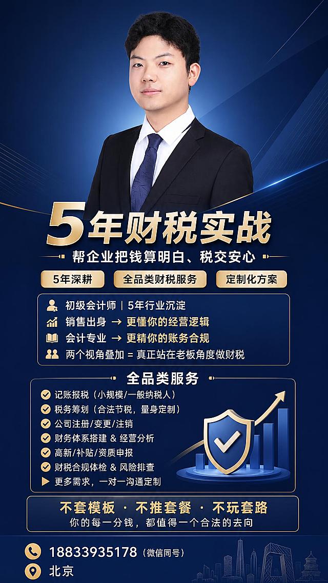 一张专业商务风格的财税顾问个人形象海报，竖版9:16比例，用于朋友圈发布。画面居中偏上位置展示一位穿着黑色西装、白色衬衫、蓝色领带的年轻亚洲男性职业照，人物面容清晰，气质专业自信，背景为深蓝色渐变商务风格，带有 subtle 的几何线条和光影效果。

海报文案布局：
人物下方主标题大字："5年财税实战"
副标题："帮企业把钱算明白、税交安心"

核心标签区（三个圆角标签）："5年深耕" "全品类财税服务" "定制化方案"

个人背书区：
"初级会计师 | 5年行业沉淀"
"销售出身 → 更懂你的经营逻辑"
"会计专业 → 更精你的账务合规"
"两个视角叠加 = 真正站在老板角度做财税"

全品类服务区（带勾选图标）：
"✔ 记账报税（小规模/一般纳税人）"
"✔ 税务筹划（合法节税，量身定制）"
"✔ 公司注册/变更/注销"
"✔ 财务体系搭建 & 经营分析"
"✔ 高新/补贴/资质申报"
"✔ 财税合规体检 & 风险排查"
"▶ 更多需求，一对一沟通定制"

承诺区（金色或强调色）：
"不套模板 · 不推套餐 · 不玩套路"
"你的每一分钱，都值得一个合法的去向"

底部联系区：
"📱 18833935178（微信同号）"
"📍 北京"

整体设计风格：专业商务、简洁大气、深蓝色为主色调，金色点缀，信息分区清晰，排版精美，层次感强，高端质感。画面中所有数字必须精确渲染，不得错位、遗漏或编造。画面中所有信息区域必须填充完整合理的内容，不得出现空白框或占位。