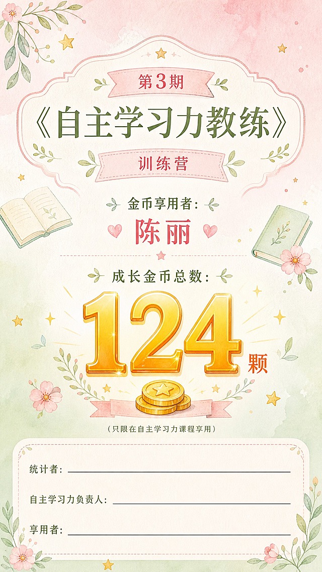 一张竖版9:16的成长金币荣誉证书/奖状，风格素雅柔和、温暖治愈，淡粉色和淡绿色配色，手绘水彩质感。

主题：第3期《自主学习力教练》训练营

核心内容：
- 金币享用者：陈丽
- 成长金币总数：124颗（数字要非常醒目突出，金色或暖橙色大字体）
- 小字提醒：（只限在自主学习力课程享用）

底部签名区（三个签名位置，横向排列，每个位置有一条长横线和标签，签名区空间要大，横线要长，方便手写签名）：
- 统计者：___________________________（留出很长的签名横线位置）
- 自主学习力负责人：___________________________（留出很长的签名横线位置）
- 享用者：___________________________（留出很长的签名横线位置）
三个签名区之间间距要大，每个签名区的横线要足够长，整体签名区域占画面底部约四分之一的空间。

背景：淡粉色和淡绿色柔和渐变，极简的手绘小花、叶子、书本、星星等装饰元素点缀，整体干净清爽、温柔治愈、高级有质感，不要太花哨。

装饰元素：可以有金币、星星、书本、叶子等轻量装饰，呼应自主学习和成长主题。

文字要求：所有文字清晰可读，排版层次分明，主题醒目，信息完整，留白舒适。签名位置的横线要清晰可见，足够长，方便后期手写签名。

画面中所有信息区域必须填充完整合理的内容，签名位置的横线是有意设计的，不是空白占位。