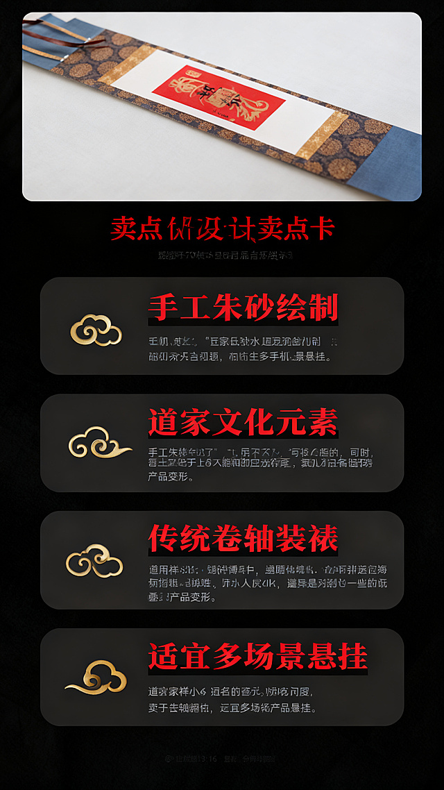 [第2屏] 核心卖点-文化价值展现。本屏使用【图1】小图做视觉。
[氛围/风格] 卖点卡设计，简约中式，清晰直白，符合拼多多阅读习惯。
[元素布局] 顶部放产品小图，下方四个卖点卡片纵向排列，每个卖点配简单道家祥云小图标，背景黑色，卡片深灰底，整体干净。
[光影质感] 均匀光，文字和图标都清晰不模糊。
[配色色系] 黑底红色标题，白色内容，金色图标，统一配色。
[视角构图] 纵向排列，从上到下流畅阅读。
[文字版式] 四个卖点：1手工朱砂绘制 2道家文化元素 3传统卷轴装裱 4适宜多场景悬挂，每个卖点标题加粗，一句话说明，文字大小适配手机阅读。
[比例分辨率] 9:16竖版比例，4K分辨率，文字清晰可辨，高清画质。
[负向提示词] 排版拥挤，文字模糊，卖点重叠，产品变形。