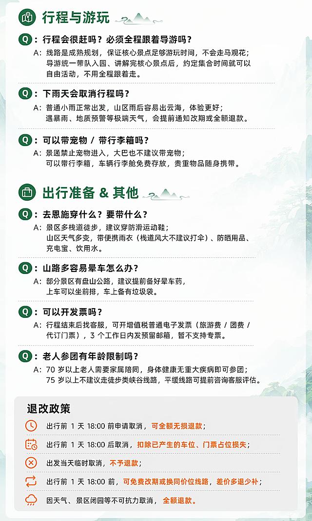 [第10屏] 恩施一日游详情页常见问题FAQ模块行程与游玩、出行准备部分+退改政策。
[氛围/风格] 清晰问答风，问题突出，答案易读，退改政策单独区块展示。
[元素布局] 上方展示剩下两类FAQ【行程与游玩】和【出行准备 & 其他】，下方展示退改政策，问题加粗，答案常规字，退改政策使用浅灰色背景块单独突出，整体排版清晰，间距合适不拥挤。
[光影质感] 整体光线均匀，问题答案对比清晰，退改政策区块区分明显，阅读轻松。
[配色色系] 低透明度淡青绿色山水背景，分类标题深绿色，问题黑色加粗，答案黑色，退改政策浅灰色背景，重点文字暖橙色突出，符合整体设计规范。
[视角构图] 从上到下依次排布，FAQ→退改政策，层次清晰，阅读流畅。
[文字版式] 先展示【行程与游玩】FAQ：Q：行程会很赶吗？必须全程跟着导游吗？A：线路是成熟规划，保证核心景点足够游玩时间，不会走马观花；导游统一带队入园、讲解完核心景点后，约定集合时间就可以自由活动，不用全程跟着走。Q：下雨天会取消行程吗？A：普通小雨正常出发，山区雨后容易出云海，体验更好；遇暴雨、地质预警等极端天气，会提前通知改期或全额退款。Q：可以带宠物 / 带行李箱吗？A：景区禁止宠物进入，大巴也不建议带宠物；可以带行李箱，车辆行李舱免费存放，贵重物品随身携带。接着展示【出行准备 & 其他】FAQ：Q：去恩施穿什么？要带什么？A：景区多栈道徒步，建议穿防滑运动鞋；山区天气多变，带便携雨衣（栈道风大不建议打伞）、防晒用品、充电宝、饮用水。Q：山路多容易晕车怎么办？A：部分景区有盘山公路，建议提前备好晕车药，上车可以坐前排，车上备有垃圾袋。Q：可以开发票吗？A：行程结束后找客服，可开增值税普通电子发票（旅游费 / 团费 / 代订门票），3 个工作日内发预留邮箱，暂不支持专票。Q：老人参团有年龄限制吗？A：70 岁以上老人需要家属陪同，身体健康无重大疾病即可参团；75 岁以上不建议走徒步类峡谷线路，平缓线路可提前咨询客服评估。下方退改政策模块，浅灰色背景块，标题「退改政策」黑色加粗，内容：出行前 1 天 18:00 前申请取消，可全额无损退款；出行前 1 天 18:00 后取消，扣除已产生的车位、门票占位损失；出发当天临时取消，不予退款；出行前 1 天 18:00 前，可免费改期或换同价位线路，差价多退少补；因天气、景区闭园等不可抗力取消，全额退款。所有问题加粗，答案常规字号，大段拆短句，排版清晰。
[比例分辨率] 3:4竖版比例，宽度750px，高度1250px，4K分辨率，文字清晰可辨，高清画质。
[负向提示词] 变形，水印，文字错乱，文字过小，背景杂乱，电商平台Logo，绝对化违禁词。