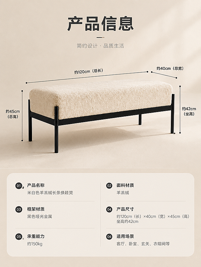 [商品] 使用【图1】米白色羊羔绒长条换鞋凳；保留产品结构、米白羊羔绒面料、黑色哑光金属框架、产品比例；商品处理：产品侧视角度展示，清晰呈现长宽高比例，用于尺寸标注参考，不改变产品颜色和结构。
[画面] 页面目标：产品信息参数页，清晰展示尺寸规格与材质信息。上下分区版式，上半部分为产品侧视示意图+尺寸引线标注，下半部分为参数表格。产品位于上半部分中央，侧视角度，占上半区约60%，背景为浅米色纯色渐变。尺寸引线从产品各部位引出，标注长、宽、高、坐高等关键尺寸。下半部分为简洁参数表，分左右两列展示规格信息。
[视觉] 套系策略：风格=奶油侘寂风高级家居商业摄影；标题字=现代简约无衬线粗体；正文字=简洁无衬线体；主色=米白奶油色；背景延展=基于米白奶油色做深浅层级、同色渐变和细腻织物/墙面质感；强调色=炭黑色，仅用于小面积图标、引线和标签；标题色=深炭灰；正文色=中暖灰；组件=圆角浅底信息卡、细线引线、圆形序号标；光影=右侧暖调自然光，柔和漫射，明暗层次丰富。
[文字] 顶部主标题：「产品信息」（4字）。上半区产品旁用细线引线标注尺寸：总长约120cm、总宽约40cm、总高约45cm、坐高约42cm（标注前加「约」字）。下半区参数表包含：产品名称、面料材质、框架材质、产品尺寸、承重能力、适用场景等字段，文字清晰可读，横向排版。
[规格] 图片比例3:4竖版，4K分辨率，避免变形、错字、文字过小、冷蓝/蓝灰背景、产品颜色改变、结构失真、极限词、虚假参数承诺。