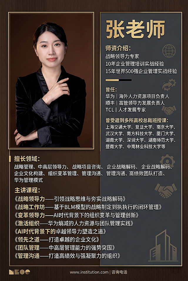 制作一张高端商务风师资海报，左侧放置张老师的照片，右侧依次排列文字：张老师，师资介绍：战略领导力专家，10年企业管理培训实战经验，15年世界500强企业管理实战经验，曾任：华为丨海外人力资源项目负责人，曾任：顺丰丨高管领导力发展负责人，曾任：TCL丨人才发展专家，曾受邀到多所高校总裁班授课：上海交通大学、复旦大学、南京大学、武汉大学、南方科技大学、厦门大学、湖南大学、深圳大学、湖南师范大学、暨南大学、中南林业科技大学等，擅长领域：战略管理、中高层领导力、战略项目咨询、企业战略解码、企业文化构建、组织变革管理、管理沟通、高绩效团队打造、华为管理模式，主讲课程：《战略领导力——引领战略思维与夯实战略解码》《战略工作坊——基于BLM模型的战略制定到执行的闭环管理》《变革领导力——AI时代背景下的组织变革与管理创新》《激活组织——华为熵减的人力资源与团队管理实践》《AI时代背景下的卓越领导力塑造之道》《领先之道——打造卓越的企业文化》《团队管理——中高层管理能力的强势突围》《管理沟通——打造高绩效与强凝聚力的组织》，整体排版规整，配色沉稳大气