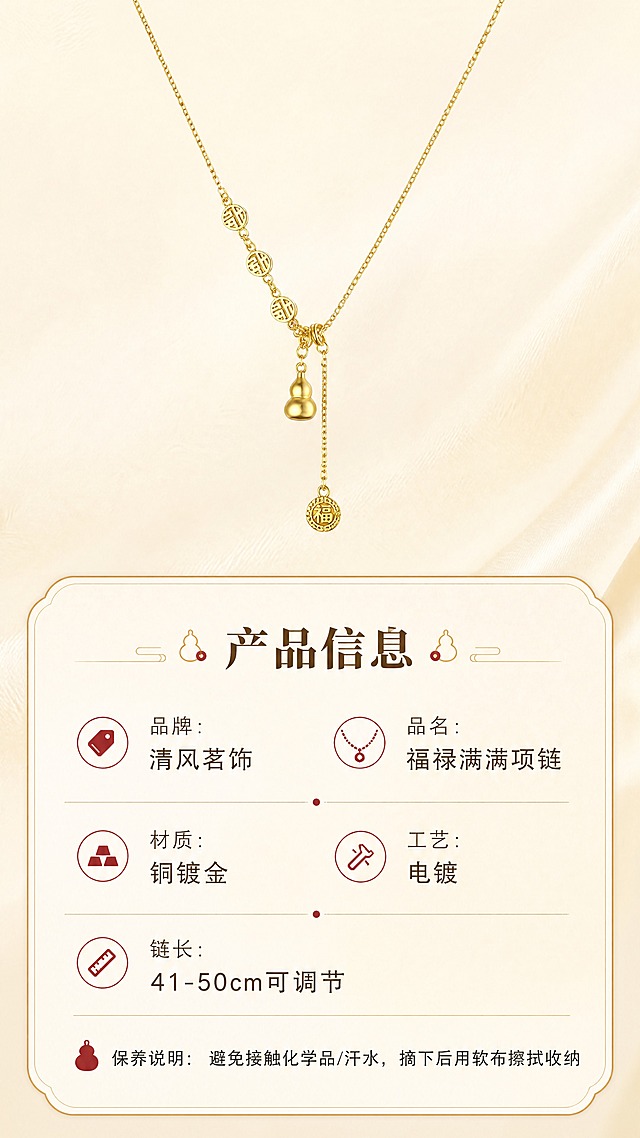 [商品] 使用【图1】清风茗饰福禄满满项链；保留金色细链、铜钱纹圆牌、葫芦吊坠、福牌流苏、抽拉可调节结构、铜镀金颜色与材质光泽；项链清晰展示于画面上方，不改变商品结构与比例。
[画面] 页面目标：规格信息，清晰展示产品参数与保养说明。信息卡片型构图，上方为项链产品标准照（占画面35%），下方为圆角金线参数卡，分栏排列各项信息；背景为浅米色渐变，简洁干净；整体层次清晰，信息易读。
[视觉] 套系策略：风格=东方雅致国风轻奢商业摄影；标题字=宋体衬线粗体；正文字=简洁无衬线体；主色=暖金+米杏；背景延展=基于米杏色做深浅渐变、同色系层次与细腻宣纸/丝绸质感；强调色=朱砂红，仅用于小面积图标、引线和标签点缀；标题色=深棕金；正文色=暖灰棕；组件=圆角金线信息卡、细金线引线、葫芦/福纹小图标；光影=正面均匀柔光，产品清晰无阴影。
[文字] 参数卡顶部标题"产品信息"；下方分栏列出：「品牌：清风茗饰」「品名：福禄满满项链」「材质：铜镀金」「工艺：电镀」「链长：41-50cm可调节」；底部小字保养说明："避免接触化学品/汗水，摘下后用软布擦拭收纳"；全部文字横向排版，字号保证手机端清晰可读。
[规格] 图片比例9:16竖版，4K，负向提示：避免变形、错字、文字过小、冷蓝/冷灰背景、商品颜色改变、结构失真、极限词、二维码、水印。