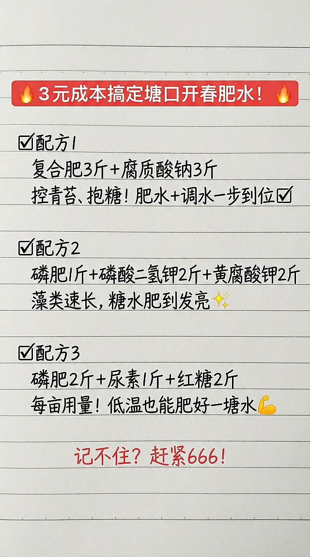 参照图片字体和颜色，替换内容为：🔥 3元成本搞定塘口开春肥水！🔥
✅配方1
复合肥3斤 + 腐质酸钠3斤
控青苔、抱糖！肥水+调水一步到位✅
✅配方2
磷肥1斤 + 磷酸二氢钾2斤 + 黄腐酸钾2斤
藻类速长，糖水肥到发亮✨
✅配方3
磷肥2斤 + 尿素1斤 + 红糖2斤
每亩用量！低温也能肥好一塘水💪
 记不住？赶紧666！，排版布局合理，一字不差