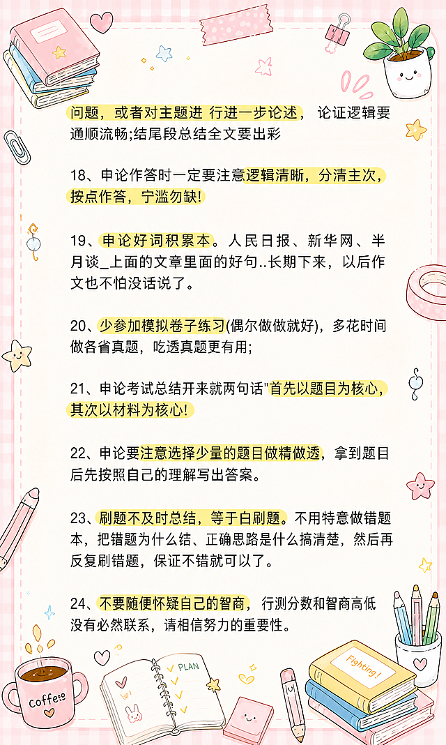 小红书笔记大字封面，插图大字，马卡龙手账涂鸦风格，版式精美，小红书笔记封面质感，适合信息流点击。版式骨架、分区比例、色调体系与参考图保持一致（相似度约70%），文案与配图换为用户本次内容。正文内容完整保留原图所有文字（第17条后半至24条）：「问题，或者对主题进 行进一步论述， 论证逻辑要通顺流畅;结尾段总结全文要出彩」「18、申论作答时一定要注意逻辑清晰，分清主次，按点作答，宁滥勿缺!」「19、申论好词积累本。人民日报、新华网、半月谈_上面的文章里面的好句..长期下来，以后作文也不怕没话说了。」「20、少参加模拟卷子练习(偶尔做做就好)，多花时间做各省真题，吃透真题更有用;」「21、申论考试总结开来就两句话"首先以题目为核心，其次以材料为核心!」「22、申论要注意选择少量的题目做精做透，拿到题目后先按照自己的理解写出答案。」「23、刷题不及时总结，等于白刷题。不用特意做错题本，把错题为什么错、正确思路是什么搞清楚，然后再反复刷错题，保证不错就可以了。」「24、不要随便怀疑自己的智商，行测分数和智商高低没有必然联系，请相信努力的重要性。」，重点关键词保留黄色高亮，所有文字清晰不被遮挡。背景：浅米色笔记纸纹理，浅粉色马卡龙色浅背景边框，四周有格子纹肌理。装饰：画面四周和空白处添加密集但不杂乱的马卡龙色手绘小涂鸦，包括文具（铅笔、橡皮、回形针、胶带、便签纸）、咖啡杯、星星、书本、小爱心、植物盆栽，角落有装饰元素，涂鸦风格与参考图一致，可爱治愈，不遮挡正文文字。整体氛围：马卡龙手账风，温馨治愈，学习备考感，信息层级清晰。画质：高清细腻，文字与背景强对比，文字完整处于安全区内不可裁切，四周留安全边距。画面比例3:5，4K。图生图：严格使用用户上传图片，【图5】= 内容底图（保留所有文字内容并重新排版），【图6】= 风格参考图（参考马卡龙手账涂鸦风格、边框、装饰元素类型）。