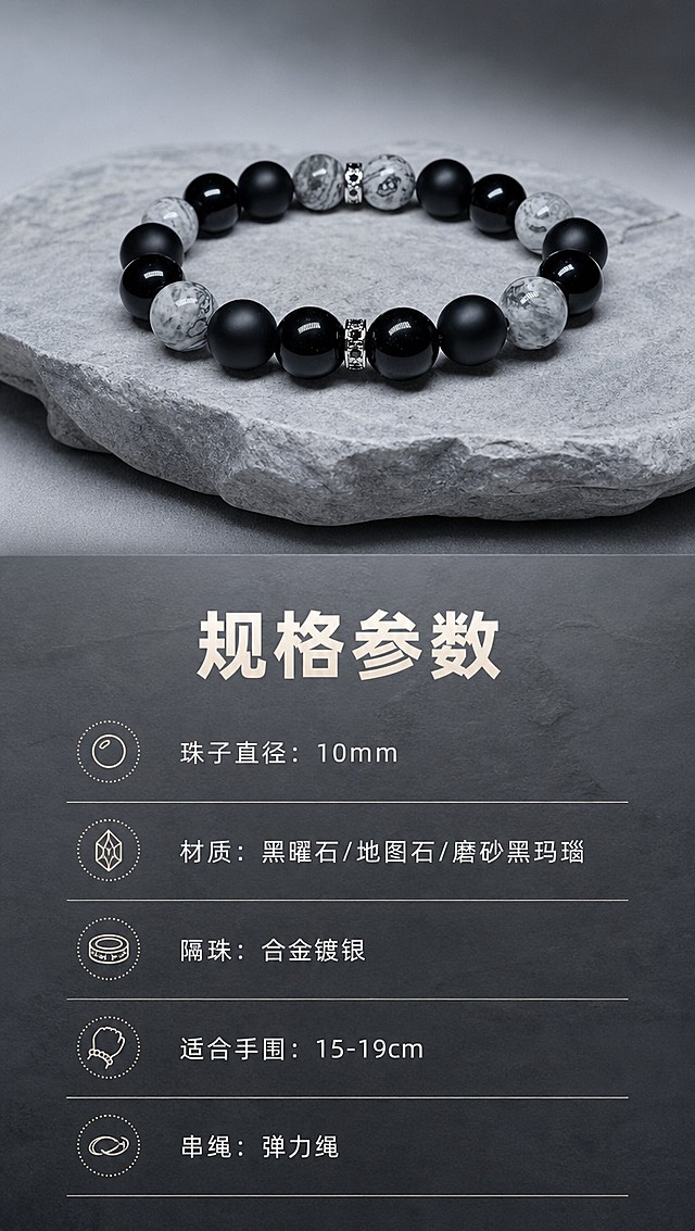 [商品] 使用【图1】和【图2】男士黑曜石地图石手串；保留手串整体结构与材质特征，作为规格页产品展示图置于上方。
[画面] 目标：规格参数页，清晰展示核心参数，排版疏朗不密集。构图：上方约40%区域展示手串产品图，下方约60%为参数信息区，左右对称布局。景别：产品中景+信息卡。前中后景：前景产品与参数卡片、中景岩石质感底板、后景同色渐变背景。阅读动线：顶部产品展示→中部主标题→下方参数列表。
[视觉] 套系策略：风格=高级岩石质感商业摄影，真实如相机拍摄；标题字=阿里巴巴普惠体 Bold；正文字=阿里巴巴普惠体 Regular；主色=冷灰+炭黑；背景延展=基于灰色岩石做深浅层级，整体明亮不黑暗；强调色=暖银灰，仅用于参数图标与分割线；标题色=米白色；正文色=浅灰色；组件=极简细线分割、圆点参数图标；光影=产品区柔光，信息区平整清晰。
[文字] 产品图下方主标题「规格参数」。下方参数列表横向排列，每行一项：「珠子直径：10mm」「材质：黑曜石/地图石/磨砂黑玛瑙」「隔珠：合金镀银」「适合手围：15-19cm」「串绳：弹力绳」。文字全部横向排版，阿里巴巴普惠体 Regular，字号和谐，间距疏朗，不密集。
[规格] 图片比例9:16竖版，4K分辨率，淘宝/天猫详情页适配。避免：画面过暗、文字密集拥挤、参数过多堆叠、竖排文字、绝对化用语。