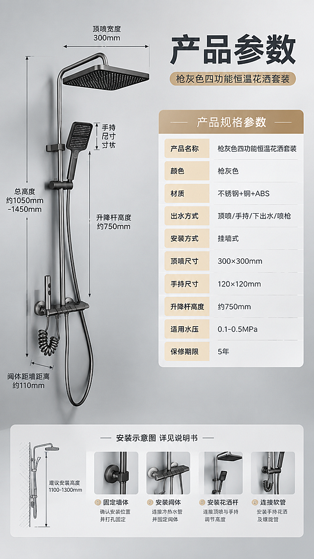[商品] 使用【图1】枪灰色四功能淋浴花洒套装；保留完整结构与枪灰色金属质感；产品侧视角度展示，配合尺寸引线标注。
[画面] 目标：产品信息与规格参数收口，提供完整购买决策信息。构图：左侧约40%为产品侧视全貌（带尺寸引线：总高度、顶喷宽度、阀体距墙距离等），右侧约60%为规格参数表；背景为浅灰色渐变，底部有安装示意小图；整体简洁专业。
[视觉] 套系策略：风格=现代轻奢卫浴商业摄影；标题字=粗黑体无衬线；正文字=简洁无衬线体；主色=枪灰+高级灰；背景延展=基于浅灰做深浅层级、同色渐变和细腻纸张质感；强调色=暖香槟金，仅用于表头和重点参数高亮；标题色=深炭灰；正文色=中暖灰；组件=圆角参数表格、尺寸引线、安装示意小图标；光影=均匀柔光，产品清晰，表格易读。
[文字] 顶部主标题"产品参数"，副标题"枪灰色四功能恒温花洒套装"；参数表包含：产品名称、颜色、材质、出水方式、安装方式、顶喷尺寸、手持尺寸、升降杆高度、适用水压、保修期限等10项左右；底部小字"安装示意图 详见说明书"；文字全部横排，表格清晰，手机端可读。
[规格] 图片比例9:16竖版，4K，避免变形、错字、文字过小、产品颜色改变、参数表混乱、尺寸标注错误。