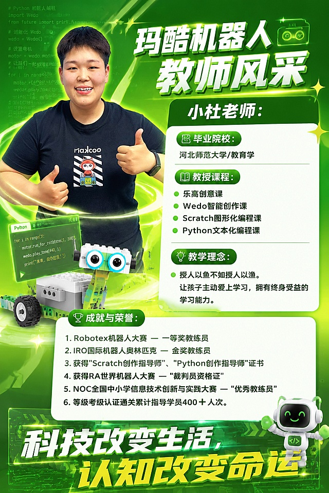 A4竖版教师风采介绍海报，整体风格色彩明亮，活力四射，科技感满满，主色调为苹果绿色。将已抠出的小杜老师人物放在左上侧，对人物做立体感满满灵动炫酷处理，右侧和下方排版文字内容：大标题"玛酷机器人 教师风采 小杜老师："，然后依次展示小标题：毕业院校：河北师范大学/教育学，教授课程：乐高创意课、Wedo智能创作课、Scratch图形化编程课、Python文本化编程课，教学理念：授人以鱼不如授人以渔。让孩子主动爱上学习，拥有终身受益的学习能力。成就与荣誉：1.Robotex机器人大赛 — 一等奖教练员 2.IRO国际机器人奥林匹克 — 金奖教练员 3.获得"Scratch创作指导师"、"Python创作指导师"证书 4.获得RA世界机器人大赛 — "裁判员资格证" 5.NOC全国中小学信息技术创新与实践大赛‌ --- "优秀教练员" 6.等级考级认证通关累计指导学员400➕ 人次。底部增加立体字标语"科技改变生活，认知改变命运"。排版精美，所有文字清晰可读，层级分明，用科技感素材点缀画面，背景搭配绿色科技感，使用编程python文本浅浅的打底，WEDO机器人作品元素作为装饰，超高清画质